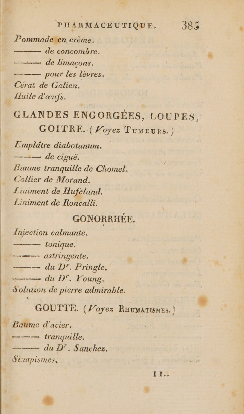 Pommaderen crème. de concombre. — de limacons. — pour les lèvres. Cérat de Galien. liuile d'œufs. GLANDES ENGORGÉES, LOUPES, GOITRE..( Voyez Tumeurs.) Emplätre diabotanum. ——— de ciguë. Baume tranquille de Chomel. €C'ollier de Morand. À Lirniment de Roncalli. GONORRHÉE. {njection calmante. —— tonique. = astringente. ——— du D’. Pringle. —— du DT. Foung. S'olution de pierre admirable. GOUTTE. (Voyez Ruauyatismes. ) Baume d'acier. ——— tranquille. Sérapismes, I XI.