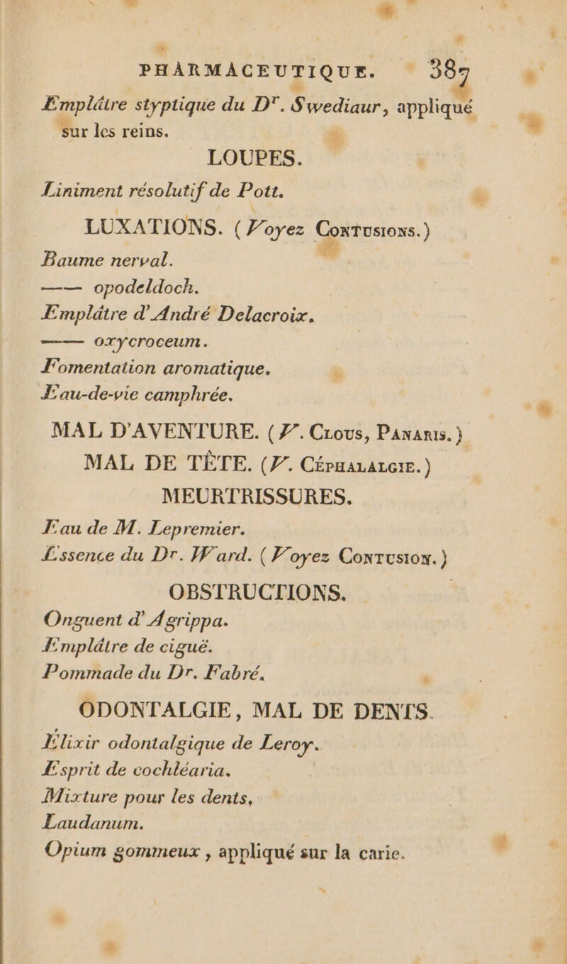# - PHARMACEUTIQUE. 58 ÆEmplätre styptique du D”. S wediaur, appliqué 7 sur les reins. % LOUPES. Liniment résolutif de Pot. LUXATIONS. ( 2 oyez ConTusioxs.) B L. né aume nerva —— opodeldock. Emplätre d'André Delacroix. OXY Croceumt. Fomentation aromatique. Æ'au-de-vie camphrée. MAL D'AVENTURE. (7. Cious, Pananis. } MAL DE TÈTE. (7. Céruararerr.) MEURTRISSURES. Eau de M. Lepremier. Lssence du Dr. Ward. ( Voyez Conxtusion.) OBSTRUCTIONS. , Onguent d'Agrippa. Æmplâtre de ciguë. Pommade du Dr. Fabré. ” ODONTALGIE, MAL DE DENIS. Élixir odontalgique de Leroy. Æ£sprit de cochléaria. Mixture pour les dents, Laudanum. Opium gommeux , appliqué sur la carie.