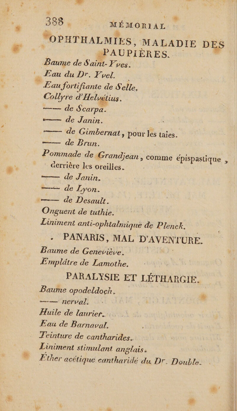 “OPHTHALMIES, MALADIE DES +PAUPIÈRES. Baurne de S'aint- yes. Æau du Dr. Frel. | Eau Jortifiante de Selle, Collyre d'Aeluétius. —— de Scarpa. —— de Janin. —— de Gimbernat, pour les taies. —— de Brun. Pommade de Grandjean , comme épispastique , @errière les oreilles. —— de Janin. de Lyon. —— de Desault. Onguent de tuthie. Liniment anti-ophialmique de Plenck. + PANARIS, MAL os sa URE. Baume de Geneviève. Emplätre de Lamothe. PARALYSIE ET LÉTHARGIE. Baume opodeldoch. —— ner al. Huile de laurier. Eau de Barnaval. Téeinture de cantharides. Liniment stimulant an SAS à # 2 ther acétique cantharidé du. Dr. Double.