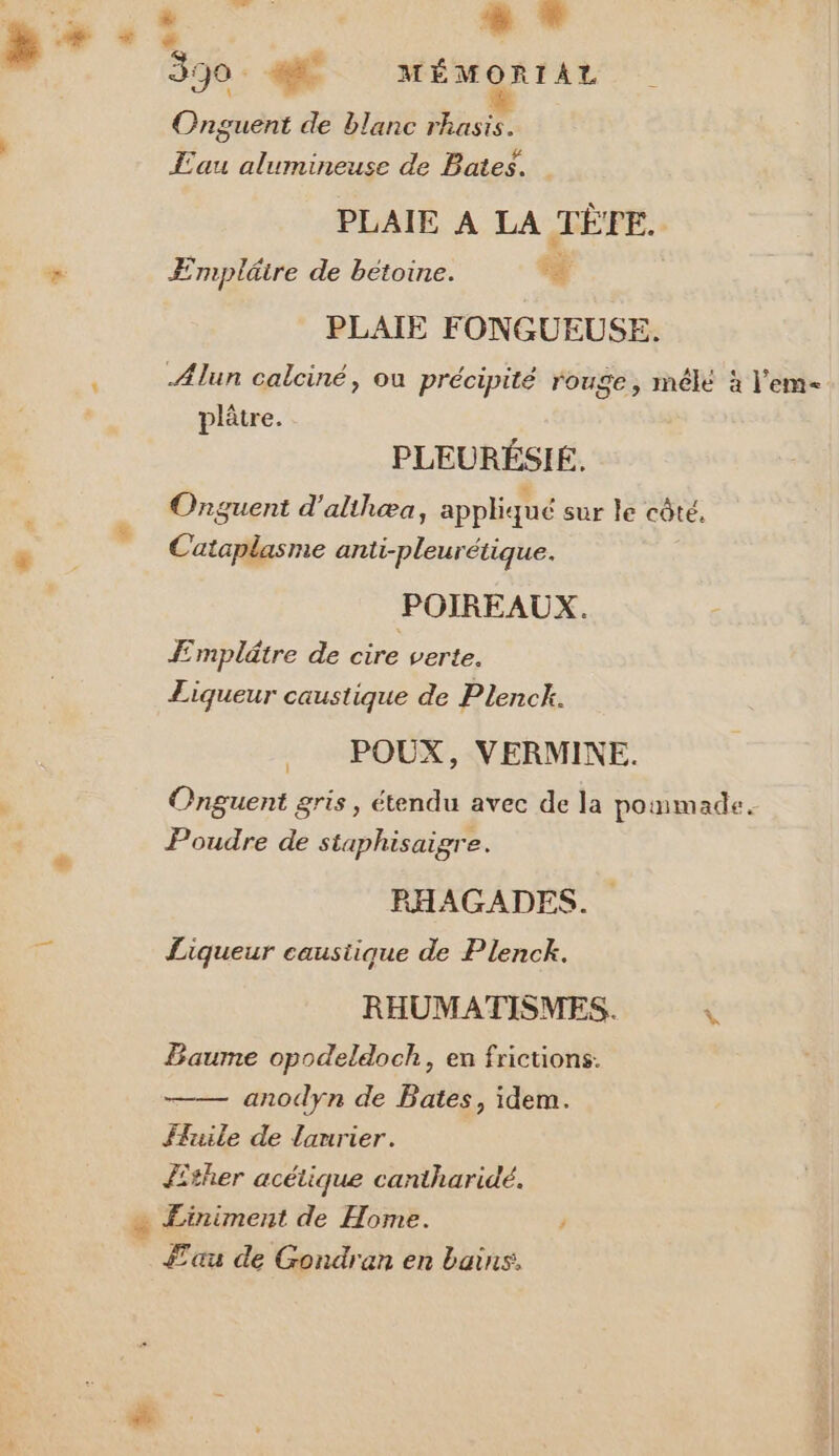 à # : j 330. #4 MÉMORIAL Onguent de blanc rhasis. Eau alumineuse de Bates. PLAIE A LA TÈFE. # ÆEmplätre de betoine. à PLAIE FONGUEUSE. &lt; Alun calciné, ou précipité rouge, mélé à l’em- plâtre. PLEURÉSIÉ. Onguent d'alihæa, appliqué sur le côté. Cataplasme anti-pleurétique. POIREAUX. Æmplätre de ce verte. Liqueur caustique de Plenck. POUX, VERMINE. Onguent gris, étendu avec de la poinmade Poudre de staphisaigre. RHAGADES. Liqueur caustique de Plenck. RHUMATISMES. \ Baume opodeldoch, en frictions. anodyn de Bates, idem. tuile de laurier. Jther acétique cantharidé. $ Einiment de Home. y au de Gondran en bains,