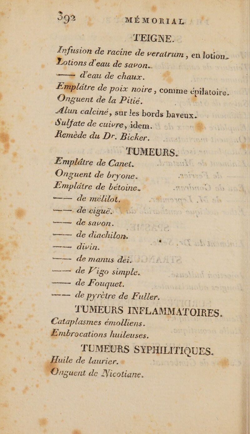 “ 392% : : MÉMORIAL : : TEIGNE. ! Tnfusion de racine de veratrum &gt; en lotion. Lotions d'eau de savon. D: —— d'eau de chaux. ÆEmplätre de poix noire, comme épilatoire. Onguent de la Pitié. 4508 Ælun calciné, sur les bords baveux. Sulfate de cuivre &gt; idem. Le Femède du Dr. Bicker. | TUMEURS.. Empléire de Canet. Onguent de bryone. Lmplätre de bétoine. +—— devrmelulot, e ——. de: cigué.: —— de savon. —— de diachilon, —— divin. —— de manus dei. —* de Figo simple. de F. ouquet. —— de pyrètre de Fuller. J'UMEURS INFLAMMATOIRES. €Cataplasmes émolliens. Æmbrocations huileuses. TUMEURS SYPHILITIO IQUES. é de laurier. » ww . Caguent de Wicotiane.