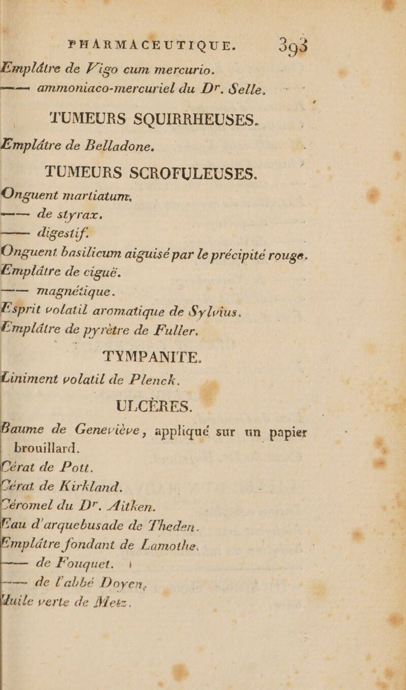 Emplâtre de Vigo cum mercurio. —— ammoniaco-mercuriel du Dr. Selle. ._ TJUMEURS SQUIRRHEUSES. Emplätre de Belladone. TUMEURS SCROFULEUSES. Onguent martiatum. =— de styrax, —— digestif. | Onguent basilicum aiguisé par le précipite rouge. Emplätre de ciguë. —— magnétique. | Esprit volatil aromatique de S'ylvius. Emplûtre de pyrètre de Fuller. TYMPANITE. iniment volatil de Plenck. f ULCÈRES. Baume de Geneviève, appliqué sur un papier brouillard. Dérat de Pott. £rat de Kirkland. Céromel du Dr. Aitken. Eau d'arquebusade de Theden. mplätre fondant de Lamothe, de Fouquet. 1 — de l'abbé Doyen, Huile verte de Merz.