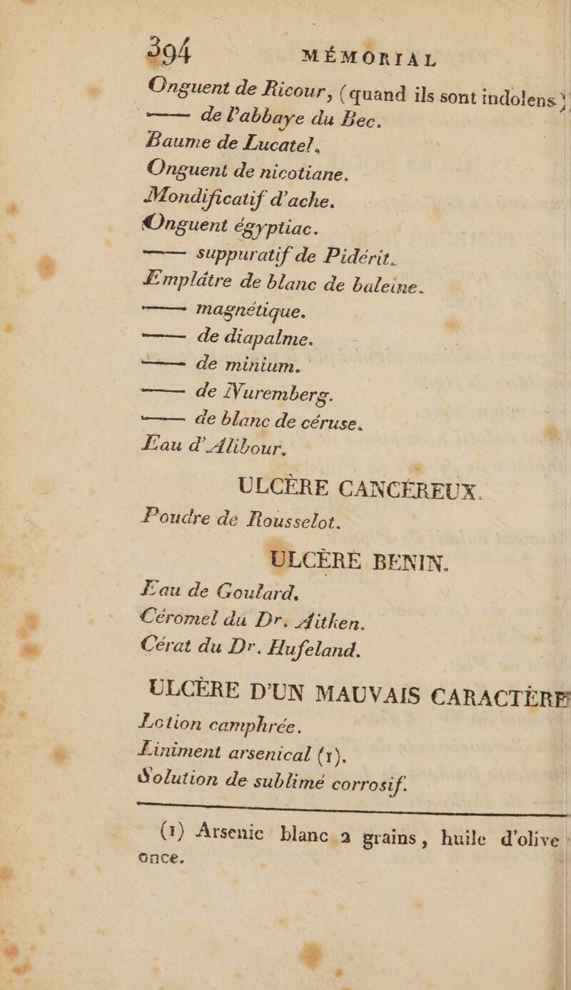 '… Onguent de Ricour, (quand ils sont indolens \ de l'abbaye du Bec. Baume de Lucatel. Onguent de nicotiane. Mondificatif d’ache. Suppuratif de Pidérit. Æmplätre de blanc de baleine. magnétique. —— de diapalme. —— de minium. —— de Nuremberg. —— de blanc de céruse. Eau d’Alibour., ULCÈRE CANCÉREUX. Poudre de Rousselot. ULCÈRE BENIN. Eau de Goulard, Céromel du Dr. Aiülken. Cérat du Dr. Hufeland. ULCÈRE D'UN MAUVAIS CARACTÈRE: £Ection camphrée. Liniment arsenical (x). Solution de sublimé corrosif. RE RU Vies D, HE (1) Arsenic blanc a grains, huile le | once.