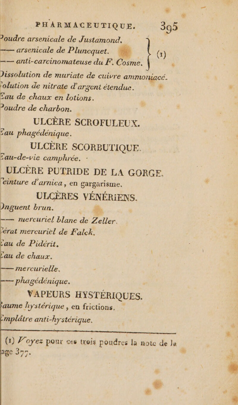 Joudre arsenicale de Justamond, —— arsenicale de Pluncquet. #e (x) —— anti-carcinomateuse du F. Cosme. Jissolution de muriate de cuivre ammoniacc. 'olution de nitrate d'argent étendue. Le | , fau de chaux en lotions. ?oudre de charbon. ULCÈRE SCROFULEUX. Lau phagédénique. ULCÈRE SCORBUTIQUE. £au-de-vie camphrée. : | ULCÈRE PUTRIDE DE LA GORGE. r? eirture d’arnica, en gargarisme. ULCÈRES VÉNÉRIENS. Dnguent brun. 2 ” -— mercuriel blanc de Zeller. 'érat mercuriel de Falck. -— mercurielle. — phagédénique. VAPEURS HYSTÉRIQUES. 'aume hystérique , en frictions, mplätre anti-hystérique. (1) Voyez pour ces trois poudres la note de Ja à ge 377. 3