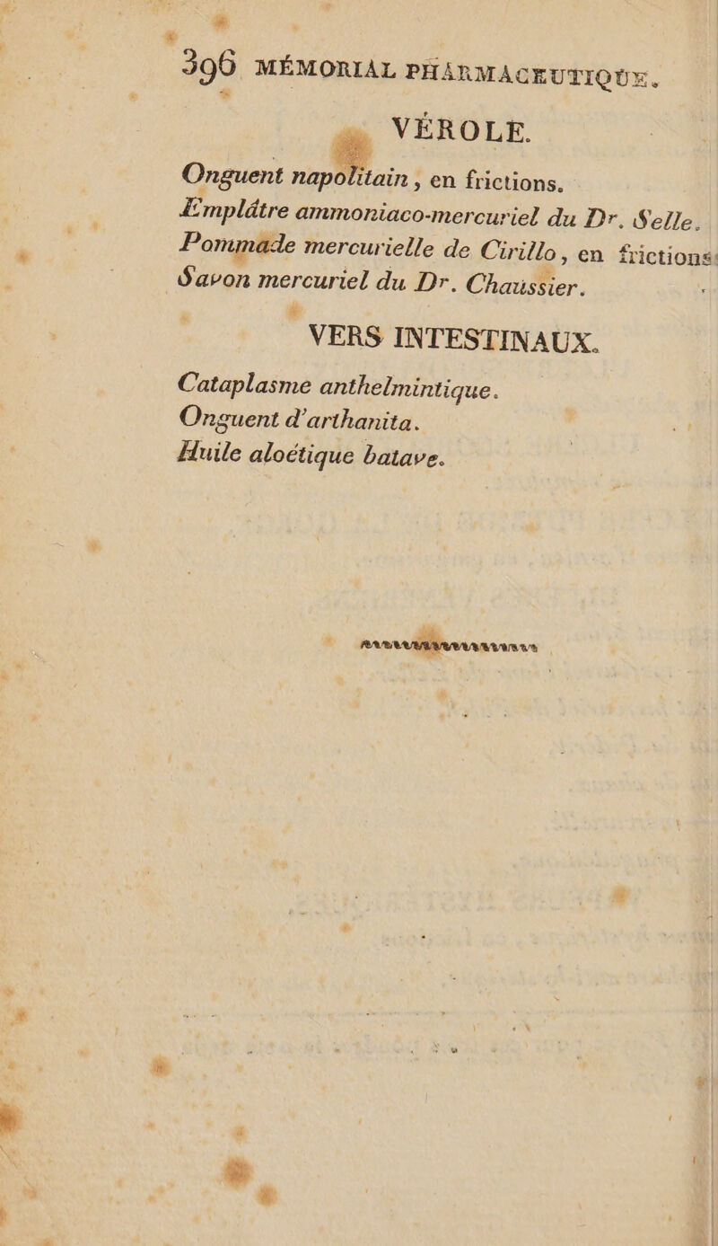 # | 396 MÉMORIAL PHARMACEUTIQUE. VÉROLE. Onguent er &gt; en frictions. Emplätre ammoniaco-mercuriel du Dr. Selle. Pomimade mercurielle de Cirillo, en frictions. Savon ment du Dr. ChausSier. VERS INTESTINAUX. Cataplasme anthelmintique. Ornguent d’arthanita. Huile aloétique batave. Ranannanur . É: