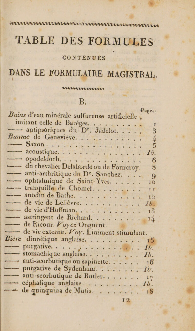 ARR RRAAE NAMUR PAT UMA LL EUULUUT UE UN ER TABLE DES FORMULES CONTENUES DANS LE FORMULAIRE MAGISTRAL.. RAR RAMANVARAR VER B. Pages. Bains d’eau minérale sulfurense artificielle « imitant celle dé Barèses... . ,.,: : :&amp; 7 —— antipsoriques du D. Jadelot. . . ., 3 Paume de Geneviève. .. ......... 4 D SEX. UN ee AR OR r0S ne acôpatiqhe,. 1:77 rene eue RUE 14 Er: opodeldoeh. 45... trs a re La 0e —— dn chevalier Delabordé où de Fourcroy. 8 —— anti-arthritique du D°. Sanchez. . :. 9 —— ophtalmique de Saint-Yves. . . . . , 16 —— tranquille de Chomel. . .,. RE €. #—— änodit de Bathe. .. 1 pe —— de vie de Lelièvre. ., . .. .. ... 18 ——— de vie d'Hoffman. . . ... RE AMD LE 21 =— astringent de Richatd. . . . . , .. æ14 —— de Ricour. Voyez Onguent. = de vie externe. f’oy. Liniment stimulant. Bière diurétique anglaise. . . . .. .... #4 Pr — purgative, . .. 5.1.0 6 =— stomachique anglaise. . : . .. . ... 1b. —— anti-scorbutique ou sapinette. . . . . . 16 —— purgative de Sydenhanr. : : ., .. . Ib, —— anti-scorbutique de Butler. . . . , .. 17 — céphalique anglaise. : : 1... 18. — de quinquina de Mutis. , ,..,.. 18