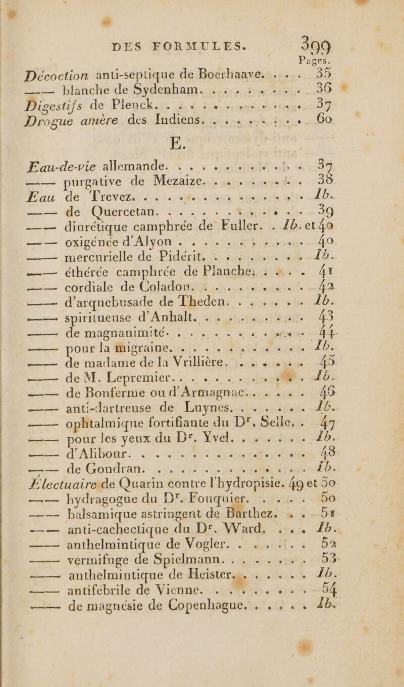 # DES FORMULES. =:— blanche de Sydemham. 4.572 Jigestifs de Plenck. . . . ...,. Drogue amère des Indiens. . . . ... :. Fau-de-vie allemande: = + + sauf —— purgative de Mezaize. . . . . . à —— de Quercetan. . . —— oxigénée d'Alyon . . . . . . ; » ..… _— éthérée camphrée de Planche: . +. —— d’arquebusade de Theden. . . ... .. 16. — spiritueuse d'Anbalt., . : :.:..%;4. 43 = de magnanimité. 4. + +. ne chattes — pour la figraine.:. : .1, Huit ocse D. —— de madame de la Vrilière. . ….. .:. 45 ——— de M. Éepremier.…… . « : 040. 5: _— de Bonferme ou d'Armagnac.. . . « . 46 —— anti-dartreuse de Luynes. . 2... 16. —— ophtalmiqne fortifiante du Dr. Selle, . 47 —— pour les yeux du Dr. Yvel. , . . .. \ HE ane d'Abbonr: SIN cnrs 45 —— de Gondran. ,...... HR Gus LB Electuairedé Quarin contre l'hydropisie. 4g et 50 —— hydragogue du D. Fouquier. . . . . 50 —— balsamique astringent de Btbez: n:« DE —— anti-cachectique du Dr, Ward, . .. 16. —— anthelmintique de Vogler. . . , .!.. ba —— vermifuge de Spielmann. . . . .. re - 259 —— anthelmintique de Hcister.s. . . . . . 16. —— antifébrile de Vienne. . # de ler ed met —— de magnésie de Copenhague. . , ... 4h.