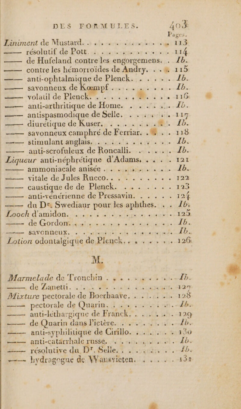 Pages. Bariment de Mustard. » of sncidéssuntere et TRS résolutif de-Pott. s3, sssscuperes sert 14 —— de Hufeland contre les engorgemens. . 8. —— contre les hémorroïdes de Andry. . .# 115 —— anti-ophtalmique de Plenckass ts vs. 21: —— savonneux de Kœmpf ........ . 4b. D. volaul de Plenchee. 02500 M 2 116 &amp; L —— anti-arthritique de Home. . . .'. .,.. JB. antispasmodique de Selle. . . .,:. 117 diurétique de Kuser.._ . .. . :, .#1. 18. savonneux camphré de Ferriar. 0. ..118 stimulant anglais, s5ilpota ses nn db | auti-scrofuleux de Roncalli. .… .... Zb. Liqueur anti-néphrétique d’Adams, . . . . 121 ammoniacale anisée ., . ... » . . .« « « 16. M vitale de Jules Racco. 97. 2 0 ,.1. ras —— caustique de de Pl: 2 CON RES —— anti-vénérienne de Pressavin. . . . . . 124 —— du Dr, Swediaur pour les aphthes. . . 1b: ch d'amdon: sel ace arobl 20 dé Gordon Sn Se Se: | D Sivonheus. mt al Ti adut: 0 # | Lotion odontalgique de Plenck.. , . . . . . 126 M. Marmelade de Tronchin . ...:…. .. dé Zanetti. 22008 0 Gui. lisa: Mixture pectorale de Boerhaave. . . .,. . . 128 —— pectorale de Quarin. ; . + . . Ie. —— auti-léthargique de Franck, . . . . . . 129 ——— de Quarin dans Pictère. . . …. —— anti-syphilitique de Gifillo.-sunitsen ts #30 — anti-catdrrhale rusé, AL shru = résolutive du Dr. Selle. , . 14, .
