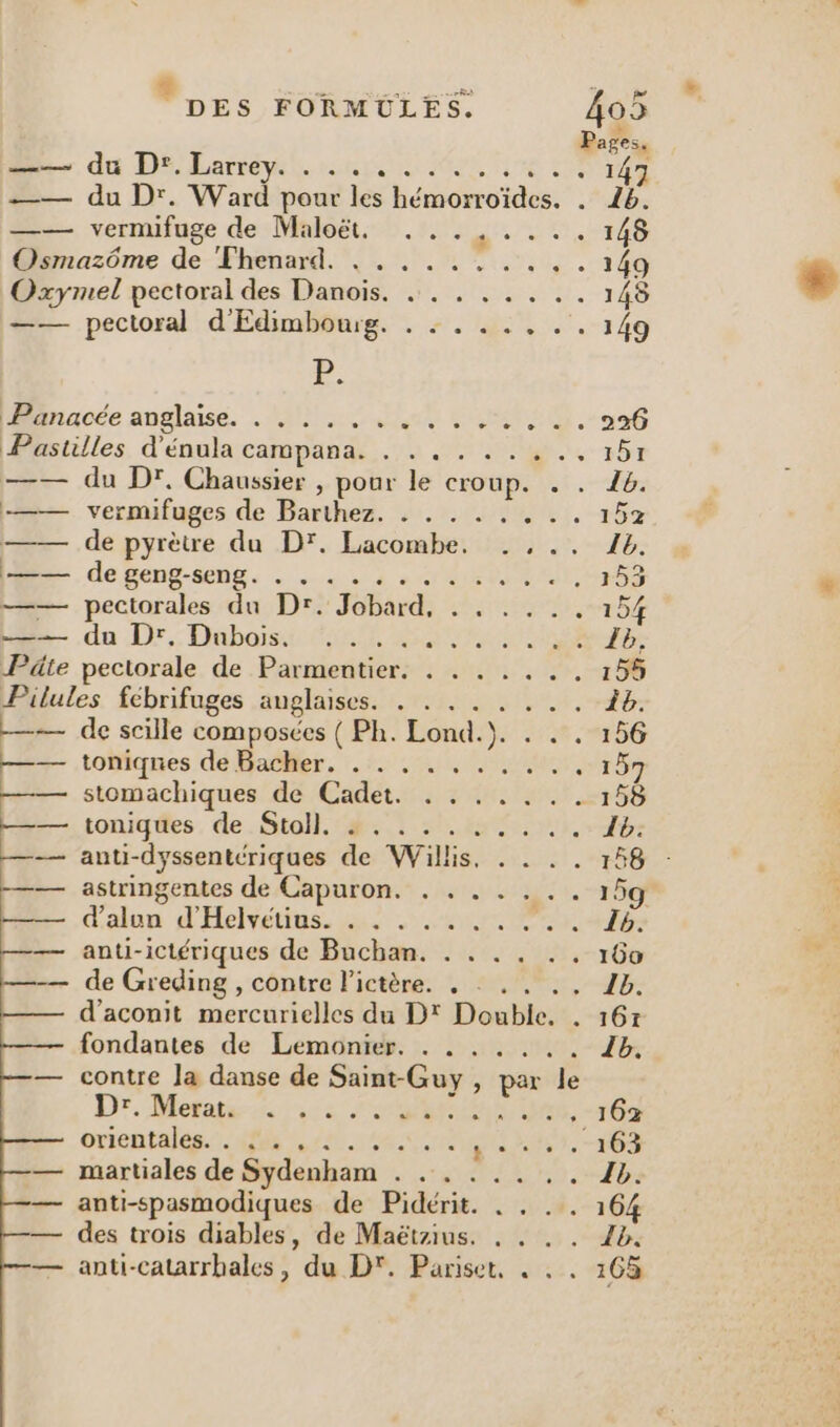 DES FORMÜLES, 09 Pages. D —- du D'bharréyih ar ML ie 147 —— du Dr. Ward pour les hémorroïdes. . 16. —— vernifuge de Maloët. . ..,.... 148 Osmazôme de Fhenard. . . . . . . . . . . 149 Oxymel pectoral des Danois. ... . ... .. 148 —— pectoral d'Edimboug. . ....... 149 D: biacée anglaise, . loue TTL. 226 Pastilles d'énula campana. . . .. . . ... 151 —— du D'. Chaussier , pour le croup. . . 48. —— vermifuges de Barthez. . . . . . ... 152 —— de pyrètre du D'. Lacombe. Ib. =— de geng-seng. . . . ........., 153 —— pectorales du Dr. Jobard, . . . ... 154 du Dr: Dubois CR DOTE Îb, Päte pectorale de Parmentier. . . . .... 155 Pilules fébrifuges anglaises. . . . . . . . . À. —— de scille composées ( Ph. Lond.}. . . . 156 == toniqnes de Bacher. .:. . . . . . ..., 157 —— stomachiques de Cadet. . . .. . .. 158 —— toniques de Stoll. : . ........ Îb. —— anti-dyssentériques de Willis. . . .. 158 : —— astringentes de Capuron. . . . . . .. 15g —— d'alon d'Helvétius. . . . .. . . ... 15 anti-ictériques de Buchan. . . . . .. 100 de Greding , contre l'ictère. . : . . ., 1b. d’aconit mercurielles du D' Double. . 167 fondantes de Lemonier, . . . . . .. Ib. contre la danse de Saint-Guy , par le Dr. Mets is JS ae . 162 orientales. 7.498 720.14 ir sr 03 martiales de Sydenham . ..... .. 1b. anti-spasmodiques de Pidérit. . . .. 164 des trois diables, de Maëtzius. , . . . 1b. anti-catarrbales, du D'. Pariset, . . . 165