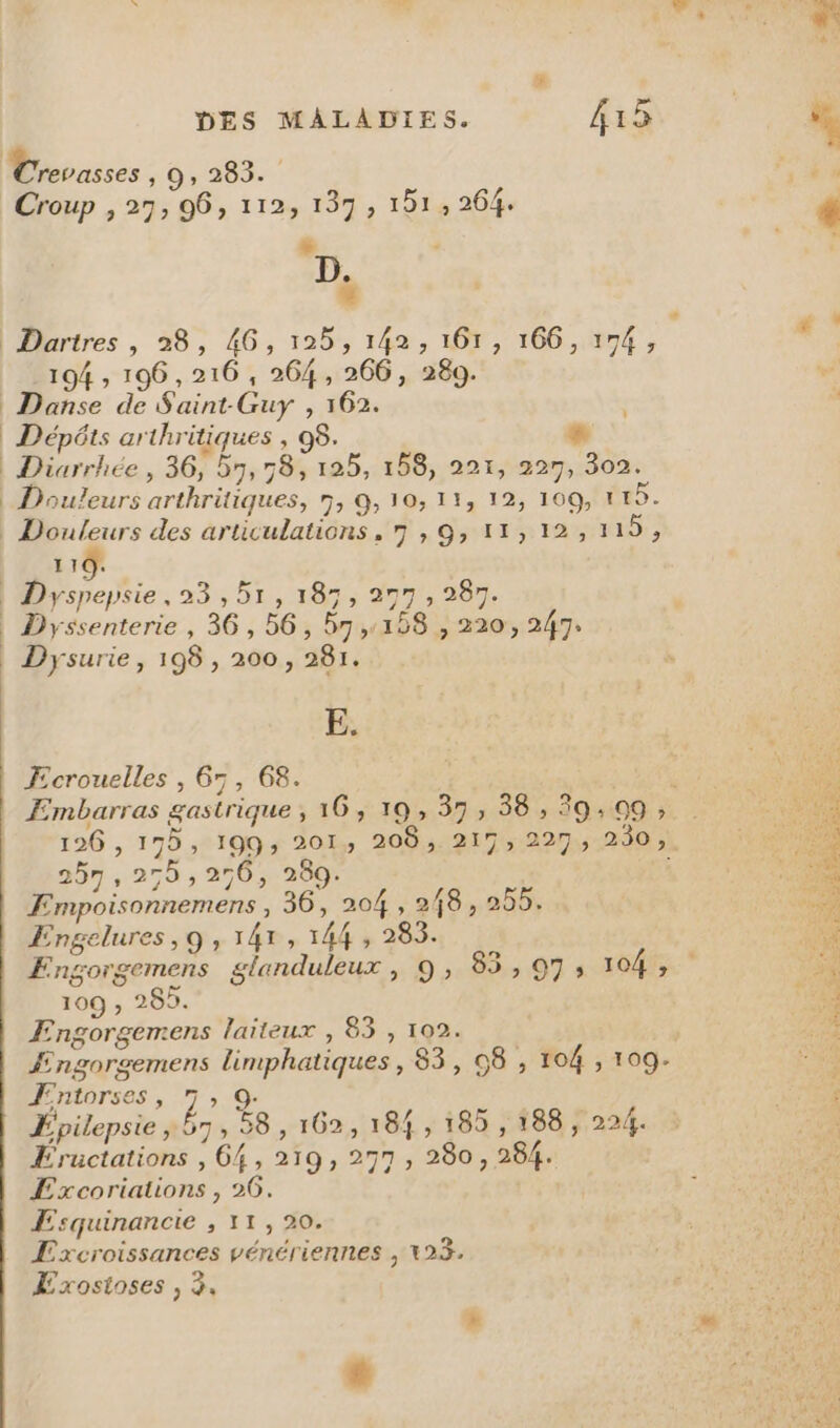 DES MALADIES. 415 Mrevasses 10: 209 Croup , 27; 96, 112, 137, 151, 264. $ ; D. | Dartres , 28, 4G, 125, 142, 161, 166, 174 , 194 ; 196,216 , 264, 266, 280. Danse de Saint Guy , 162. | Dépôts arthritiques , 08. « | Diarrhée , 36, 57, 78, 125, 158, 221, 227, 302. | Douleurs arthritiques, n, 9, 10; 11, 12, 109, 115. | 6 des articulations , 7 » 9 11, 12, 119, 110. | Dryspepsie, 23 , 51, 187, 277 , 287. | Dyssenterie , 36, 56, 57,18 , 220, 247: | Dysurie, 198, 200, 281. D Ecrouelles , 65, 68. 126 , 175, 199; 201, 209, 217, 227, 230, 257 , 259 ; 256, 289. Empoisonnemens , 36, 204 , 248, 255. Engelures, 9 , 141, 144 , 283. Engorgemens glanduleux, 9, 85,:,97 20465 109 , 269. Engorgemens laïteux , 83 , 102. | Fngorgemens limphatiques , 83, 58 , 104 , 109. Æntorses, 7, 9: Epilepsie 57, 98, 162, 184 , 185 , 188, 224. ÆEructations , 64, 219, 277, 280, 284. £xcoriations , 26. : Excroissances vénériennes ; 123. Æxosioses , 3. * à *- à