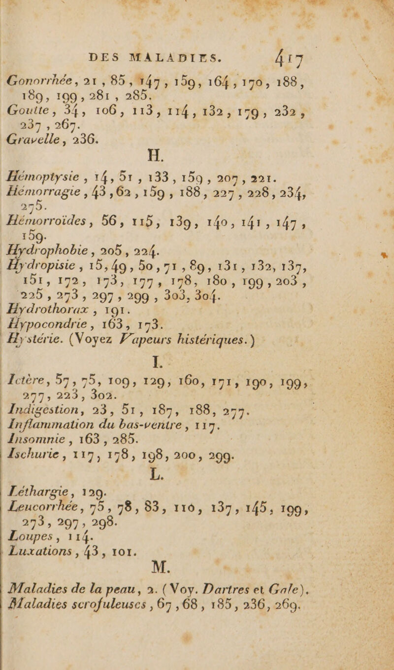 189, 199 , 281, 285. Goutte, 34, 106, 113, 114,132; 179, 232; HT, 267. Gravelle, 236. H. Hémoptysie , 14, 51, 133,159, 207, 22r. pores ,43,62,159 , 188, 227, 228, 234, 275. Hémorroïdes , 56, 119; 130, 140, 145,147, 159. H hole » 205, 224. | D répisie 5 19549, 00,78, 89; 131: 232; 137, 191, 192, 193,.1773 198; 180, 109 , 203, 225 , 273 , 297, 209 , 303, 304. Hydrothorax , 191. | Hypocondrie, 163, 173. Hystérie. (Voyez Vapeurs histériques.) L 2n7T; 223, 30%: Indigestion, 23, 51, 187, 188, 257. Inflammation du bas-ventre, 117. Insomnie , 163 , 285. Ischurie, 117, 178, 198, 200, 299. Léthargie, 129. Leucorrhée, 75,178, 83, 110, 137, 145, 199, 273, 297, 208. Loupes, 114. Luxations , 43, 101. Maladies de la peau, 2. (Voy. Dartres et Gale). Maladies scrofuleuscs , 67,68, 185, 236, 269. {