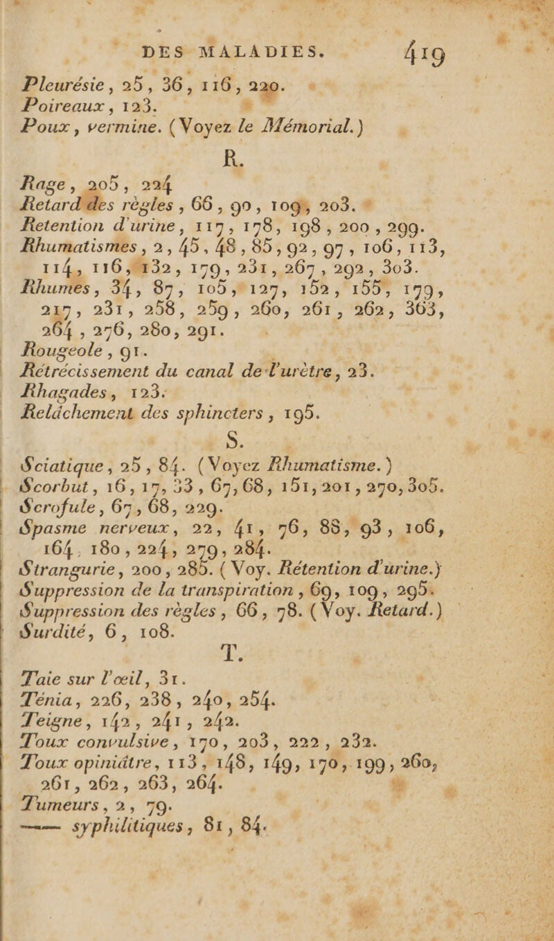 ot tn te. ne tits 4 ‘ .# Pleurésie, 25, 36, 116, 220. + Poireaux , 123. # Ê. Rage, 205, 224 Rover Ms règles ; 66 , 99, 109% 203. # Retention d'urine, 117, 178, 198 , 200 , 299. Khumatismes , 2, 45,48, 85,92, 97, 106, 113, 114, 1162832, 179, 231,267, 292, 303. Rhumes, 34, 97, 1051271108 1008 1179; 225 ,; 251, 206, 259 ; 260; 261,362; 307, 264 , 256, 280, 291. | Rougeole , 91. Rétrécissement du canal de V'urètre, 23. Fhagades, 123: Relächement des sphincters , 195. S. Sciatique, 25, 84. (Voyez Rhumatisme.) Scorbut, 16,17, 53, 67,68, 151,201, 290, 308. Scrofule, 65, 68, 229. Spasme nerveux, 22, 41, 76, 88, 93, 106, 164, 180, 224, 270, 284. Sirangurie, 200 , 285. ( Voy. Rétention d'urine.) S'uppression de la transpiration , 69, 109 , 295: | Le Taie sur l'œil, 31. Ténia, 226, 238, 240, 254. Teigne, 142, 241, 242. Toux convulsive, 170, 203, 222, 232. Toux opiniâtre, 113, 148, 149, 170, 199, 260, 261, 262, 263, 264 . “a Tumeurs, 2, 70. s —— syphilitiques, 81, 84.