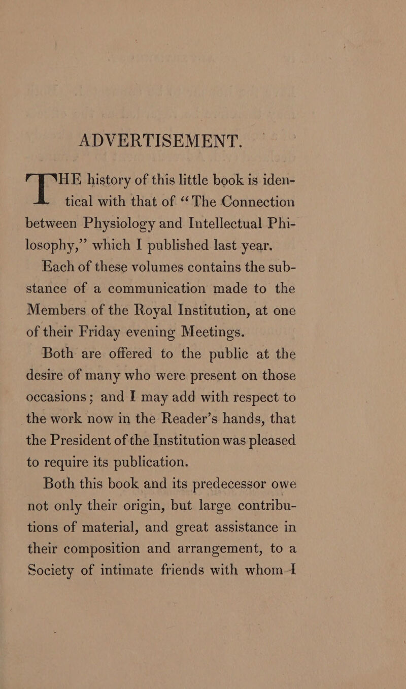 ADVERTISEMENT. HE history of this little book is iden- tical with that of “The Connection between Physiology and Intellectual Phi- losophy,” which I published last year. Each of these volumes contains the sub- stance of a communication made to the Members of the Royal Institution, at one of their Friday evening Meetings. Both are offered to the public at the desire of many who were present on those occasions ; and I may add with respect to the work now in the Reader’s hands, that the President of the Institution was pleased to require its publication. Both this book and its predecessor owe not only their origin, but large contribu- tions of material, and great assistance in their composition and arrangement, to a Society of intimate friends with whom