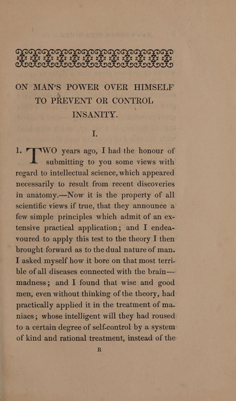 Fe ee een ae ee Ie Oe OCS CRoeKockoekocKockocKockoekockockoeko ON MAN’S POWER OVER HIMSELF TO PREVENT OR CONTROL SINS ANITY.25 I. 1; WO years ago, I had the honour of submitting to you some views with regard to intellectual science, which appeared necessarily to result from recent discoveries in anatomy.—Now it is the property of all scientific views if true, that they announce a few simple principles which admit of an ex- tensive practical application; and I endea- voured to apply this test to the theory I then _ brought forward as to the dual nature of man. I asked myself how it bore on that most terri- ble of all diseases connected with the brain—. madness; and I found that wise and good men, even without thinking of the theory, had practically applied it in the treatment of ma- niacs; whose intelligent will they had roused to a certain degree of self-control by a system’ of kind and rational treatment, instead of the B