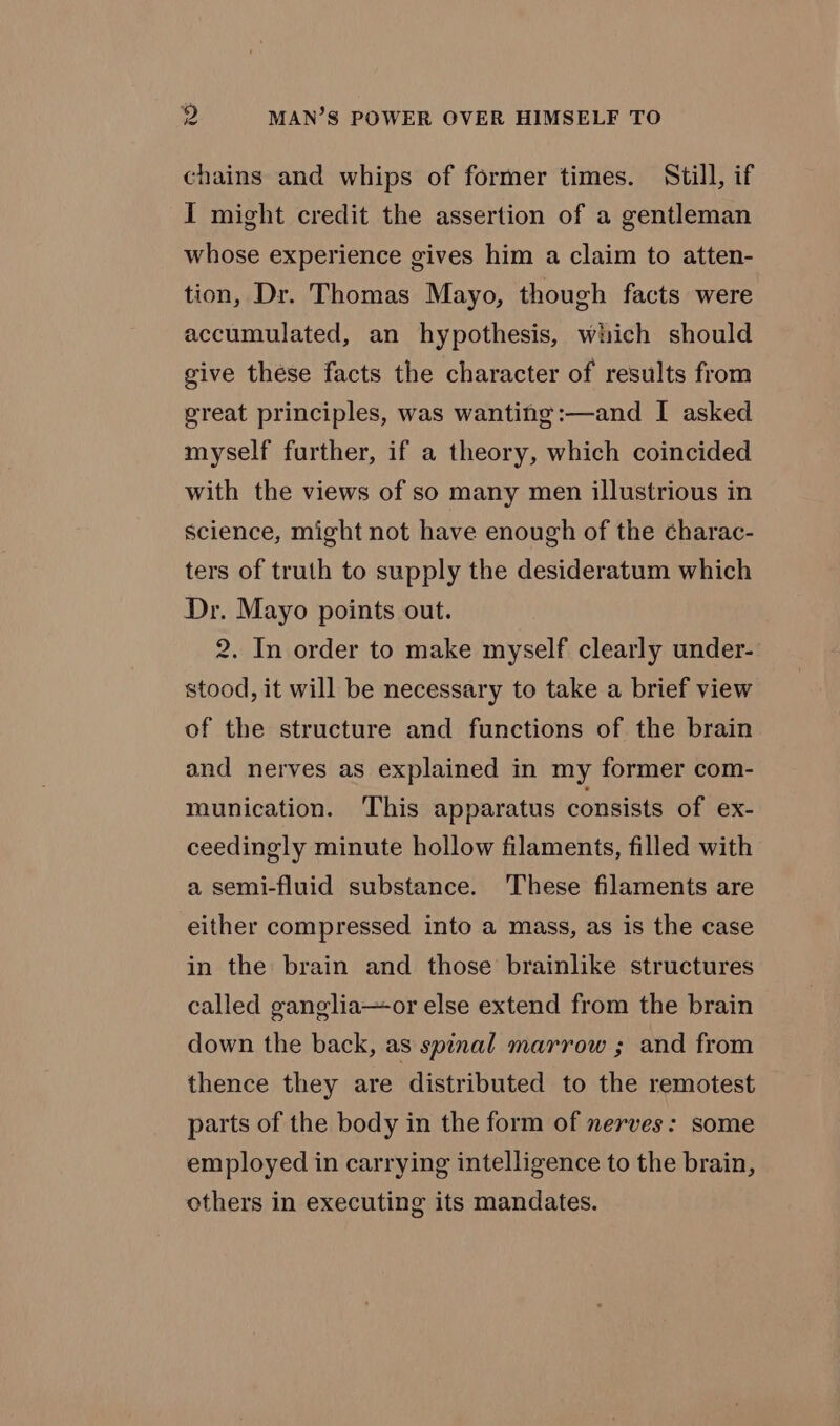 chains and whips of former times. Still, if I might credit the assertion of a gentleman whose experience gives him a claim to atten- tion, Dr. Thomas Mayo, though facts were accumulated, an hypothesis, which should give these facts the character of results from great principles, was wanting:—and I asked myself further, if a theory, which coincided with the views of so many men illustrious in science, might not have enough of the charac- ters of truth to supply the desideratum which Dr. Mayo points out. 2. In order to make myself clearly under- stood, it will be necessary to take a brief view of the structure and functions of the brain and nerves as explained in my former com- munication. ‘This apparatus consists of ex- ceedingly minute hollow filaments, filled with a semi-fluid substance. These filaments are either compressed into a mass, as is the case in the brain and those brainlike structures called ganglia—or else extend from the brain down the back, as spinal marrow ; and from thence they are distributed to the remotest parts of the body in the form of nerves: some employed in carrying intelligence to the brain, others in executing its mandates.