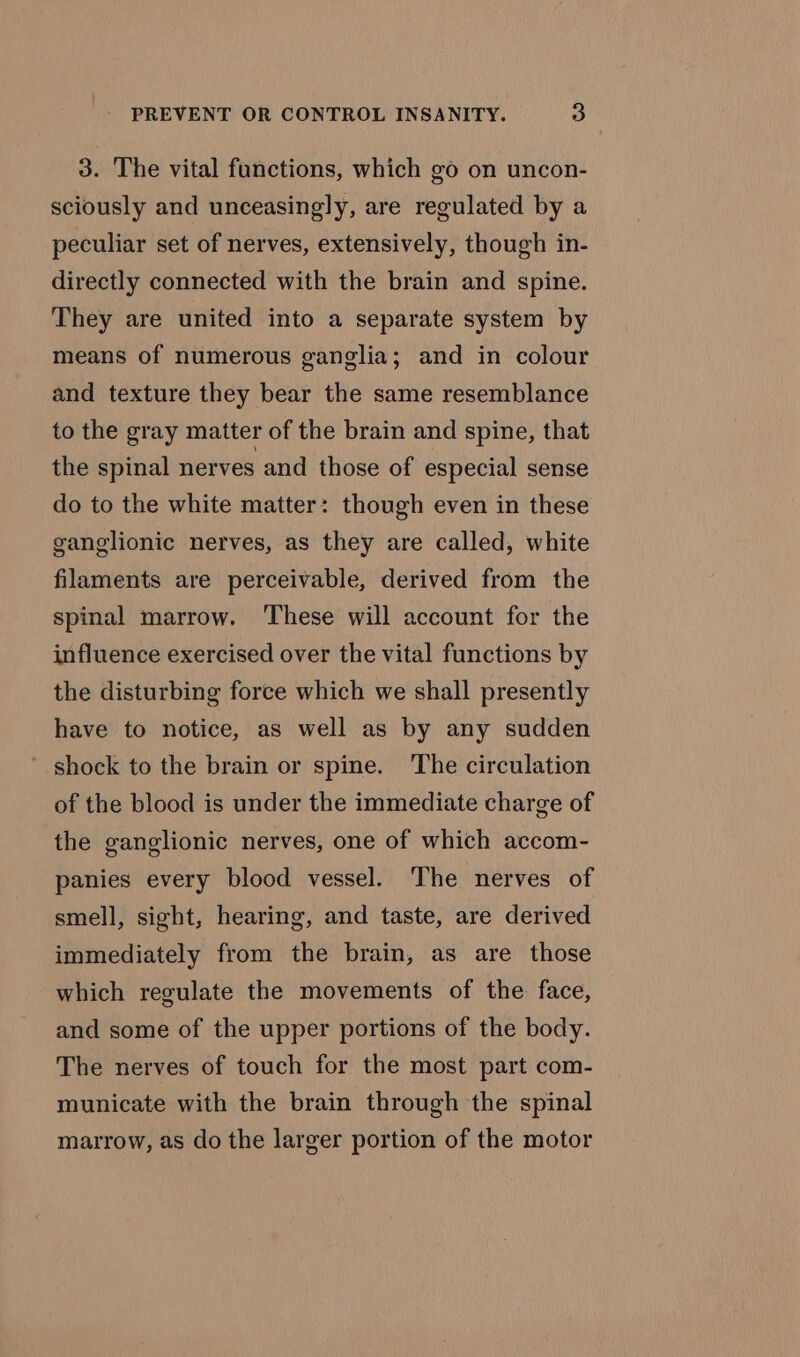 3. The vital functions, which go on uncon- sciously and unceasingly, are regulated by a peculiar set of nerves, extensively, though in- directly connected with the brain and spine. They are united into a separate system by means of numerous ganglia; and in colour and texture they bear the same resemblance to the gray matter of the brain and spine, that the spinal nerves and those of especial sense do to the white matter: though even in these ganglionic nerves, as they are called, white filaments are perceivable, derived from the spinal marrow. ‘These will account for the influence exercised over the vital functions by the disturbing force which we shall presently have to notice, as well as by any sudden ’ shock to the brain or spine. The circulation of the blood is under the immediate charge of the ganglionic nerves, one of which accom- panies every blood vessel. The nerves of smell, sight, hearing, and taste, are derived immediately from the brain, as are those which regulate the movements of the face, and some of the upper portions of the body. The nerves of touch for the most part com- municate with the brain through the spinal marrow, as do the larger portion of the motor