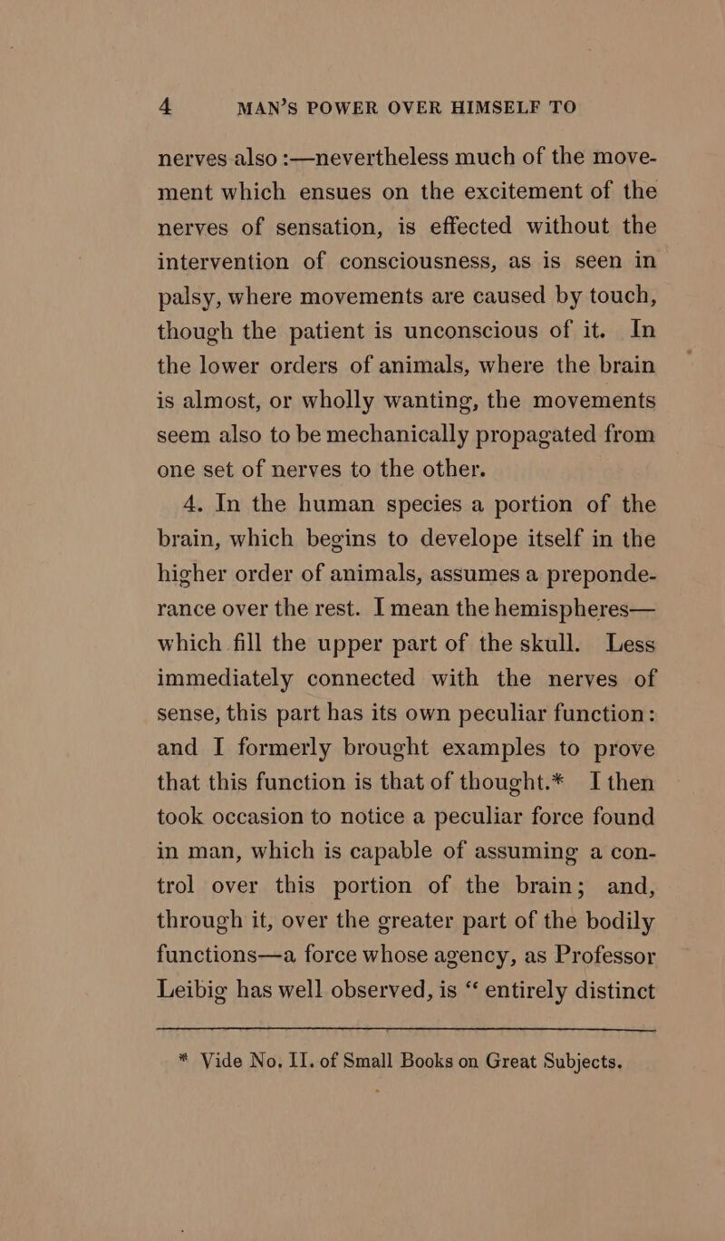 nerves also :—nevertheless much of the move- ment which ensues on the excitement of the nerves of sensation, is effected without the intervention of consciousness, as is seen in palsy, where movements are caused by touch, though the patient is unconscious of it. In the lower orders of animals, where the brain is almost, or wholly wanting, the movements seem also to be mechanically propagated from one set of nerves to the other. 4. In the human species a portion of the brain, which begins to develope itself in the higher order of animals, assumes a preponde- rance over the rest. I mean the hemispheres— which fill the upper part of the skull. Less immediately connected with the nerves of sense, this part has its own peculiar function: and I formerly brought examples to prove that this function is that of thought.* I then took occasion to notice a peculiar force found in man, which is capable of assuming a con- trol over this portion of the brain; and, through it, over the greater part of the bodily functions—a force whose agency, as Professor Leibig has well observed, is ‘“‘ entirely distinct * Vide No, II. of Small Books on Great Subjects.