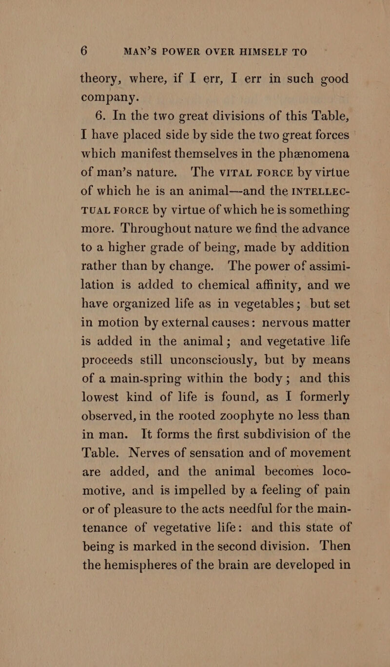 theory, where, if I err, I err in such good company. 6. In the two great divisions of this Table, I have placed side by side the two great forces which manifest themselves in the phenomena of man’s nature. ‘The vITAL FORCE by virtue of which he is an animal—and the INTELLEC- TUAL FORCE by virtue of which he is something more. ‘Throughout nature we find the advance to a higher grade of being, made by addition rather than by change. The power of assimi- lation is added to chemical affinity, and we have organized life as in vegetables; but set in motion by external causes: nervous matter is added in the animal; and vegetative life proceeds still unconsciously, but by means of a main-spring within the body; and this lowest kind of life is found, as I formerly observed, in the rooted zoophyte no less than in man. It forms the first subdivision of the Table. Nerves of sensation and of movement are added, and the animal becomes loco- motive, and is impelled by a feeling of pain or of pleasure to the acts needful for the main- tenance of vegetative life: and this state of being is marked in the second division. Then the hemispheres of the brain are developed in