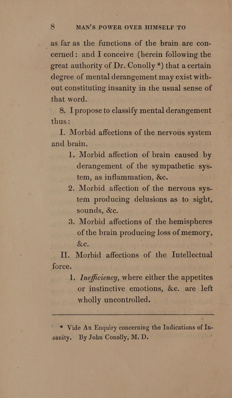 _as far as the functions of the brain are con- cerned: and I conceive (herein following the great authority of Dr. Conolly *) that a certain degree of mental derangement may exist with- out constituting insanity in the usual sense of that word. 8. I propose to classify mental derangement thus: I. Morbid affections of the nervous system and brain. 1. Morbid affection of brain caused by derangement of the sympathetic sys- tem, as inflammation, &amp;c. 2. Morbid affection of the nervous sys- tem producing delusions as to Aight, sounds, &amp;c. 3. Morbid affections of the henientenee of the brain producing loss of memory, &amp;e. | . If. Morbid affections of the Intellectual force. | 1. Inefficiency, where either the appetites or instinctive emotions, &amp;e. are left wholly uncontrolled. Y * Vide An Enquiry concerning the Indications of In- sanity. By John Conolly, M. D.