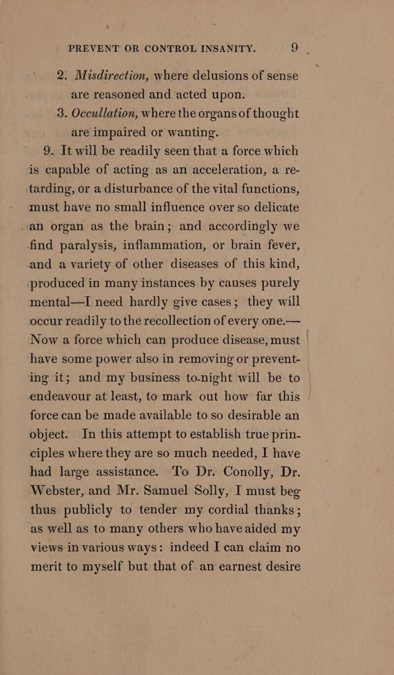 2. Misdirection, where delusions of sense are reasoned and acted upon. 3. Occullation, where the organs of thought are impaired or wanting. 9. It will be readily seen that a force which is capable of acting as an acceleration, a re- tarding, or a disturbance of the vital functions, must have no small influence over so delicate an organ as the brain; and accordingly we find paralysis, inflammation, or brain fever, and a variety of other diseases of this kind, produced in many instances by causes purely mental—I need hardly give cases; they will occur readily to the recollection of every one.— Now a force which can produce disease, must have some power also in removing or prevent- ing it; and my business to-night will be to endeavour at least, to mark out how far this force can be made available to so desirable an object. In this attempt to establish true prin- ciples where they are so much needed, I have had large assistance. To Dr. Conolly, Dr. Webster, and Mr. Samuel Solly, I must bee thus publicly to tender my cordial thanks; as well as to many others who have aided my views in various ways: indeed I can claim no merit to myself but that of. an earnest desire