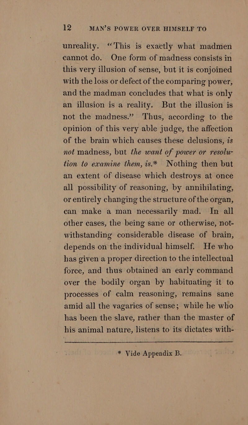 unreality. “This is exactly what madmen cannot do. One form of madness consists in this very illusion of sense, but it is conjoined with the loss or defect of the comparing power, and the madman concludes that what is only an illusion is a reality. But the illusion is not the madness.” Thus, according to the opinion of this very able judge, the affection of the brain which causes these delusions, és not madness, but the want of power or resolu- tion to examine them, is.* Nothing then but an extent of disease which destroys at once all possibility of reasoning, by annihilating, or entirely changing the structure of the organ, can make a man necessarily mad. In all other cases, the being sane or otherwise, not- withstanding considerable disease of brain, depends on the individual himself. He who has given a proper direction to the intellectual force, and thus obtained an early command over the bodily organ by habituating it to processes of calm reasoning, remains sane amid all the vagaries of sense; while he who has been the slave, rather than the master of his animal nature, listens to its dictates with-
