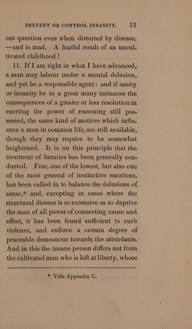 out question even when distorted by disease, —and is mad. A fearful result of an uncul- tivated childhood ! 11. If I am right in what I have advanced, a man may labour under a mental delusion, and yet be a responsible agent: and if sanity or insanity be in a great many instances the consequences of a greater or less resolution in exerting the power of reasoning still pos- sessed, the same kind of motives which influ- ence a man in common life, are still available, though they may require to be somewhat heightened. It is on this principle that the treatment of lunatics has been generally con- ducted. Fear, one of the lowest, but also one of the most general of instinctive emotions, has been called in to balance the delusions of sense,* and, excepting in cases where the structural disease is so extensive as to deprive the man of all power of connecting cause and effect, it has been found sufficient to curb violence, and enforce a certain degree of peaceable demeanour towards the attendants. And in this the insane person differs not from the cultivated man who is left at liberty, whose