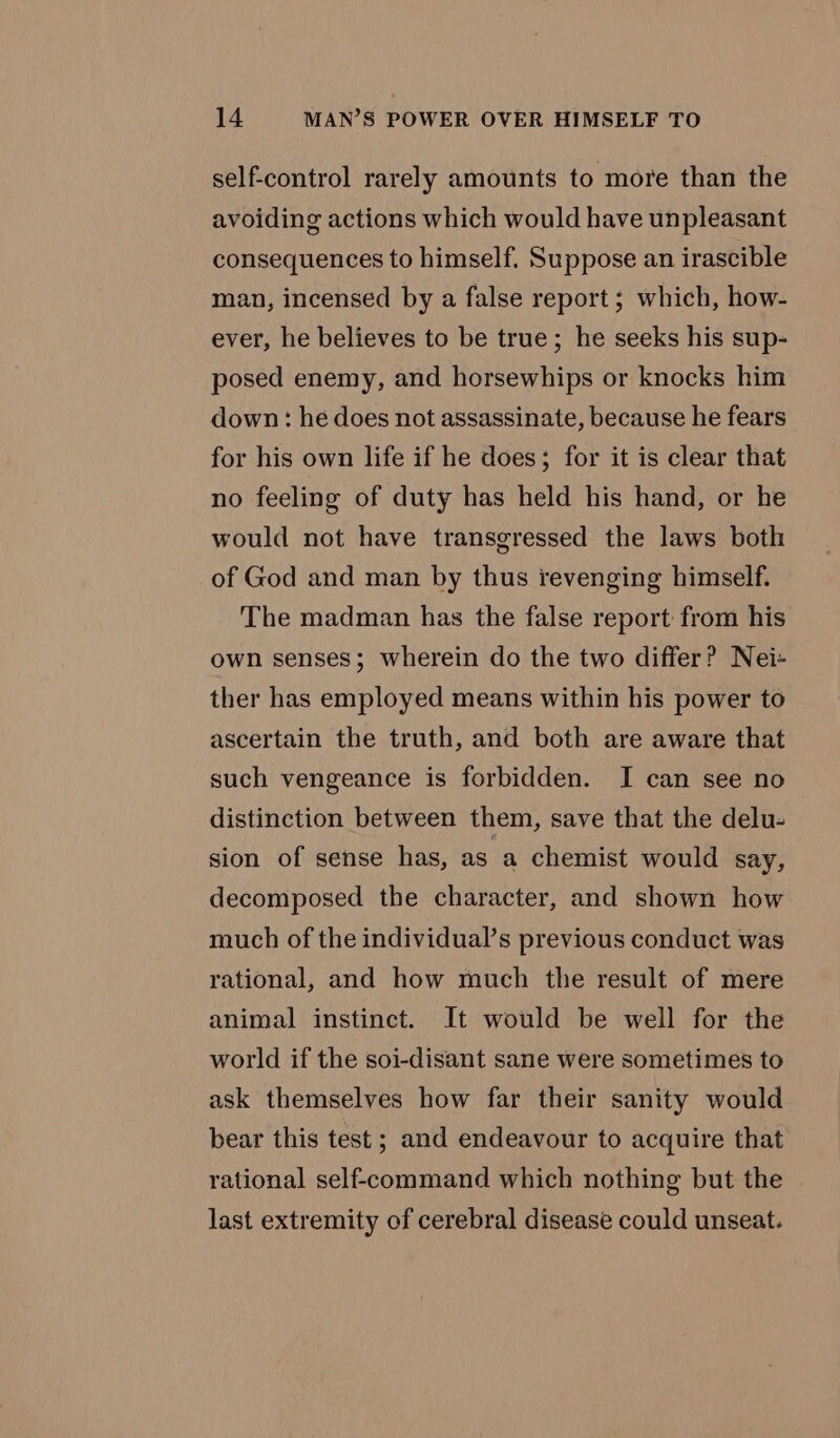 self-control rarely amounts to more than the avoiding actions which would have unpleasant consequences to himself. Suppose an irascible man, incensed by a false report; which, how- ever, he believes to be true; he seeks his sup- posed enemy, and horsewhips or knocks him down: he does not assassinate, because he fears for his own life if he does; for it is clear that no feeling of duty has held his hand, or he would not have transgressed the laws both of God and man by thus revenging himself. The madman has the false report from his own senses; wherein do the two differ? Nei- ther has employed means within his power to ascertain the truth, and both are aware that such vengeance is forbidden. I can see no distinction between them, save that the delu- sion of sense has, as a chemist would say, decomposed the character, and shown how much of the individual’s previous conduct was rational, and how much the result of mere animal instinct. It would be well for the world if the soi-disant sane were sometimes to ask themselves how far their sanity would bear this test ; and endeavour to acquire that rational self-command which nothing but the last extremity of cerebral disease could unseat.