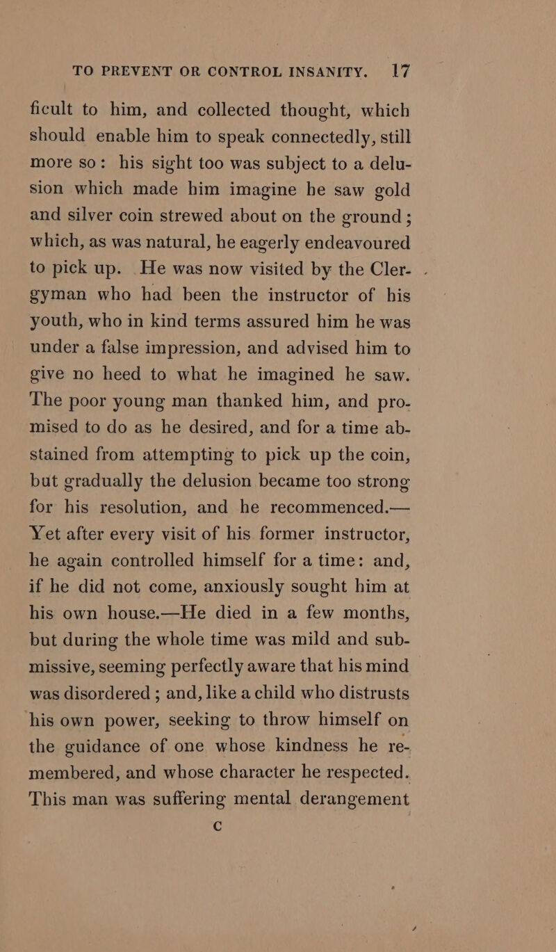 ficult to him, and collected thought, which should enable him to speak connectedly, still more so: his sight too was subject to a delu- sion which made him imagine he saw gold and silver coin strewed about on the ground; which, as was natural, he eagerly endeavoured to pick up. He was now visited by the Cler- . gyman who had been the instructor of bis youth, who in kind terms assured him he was under a false impression, and advised him to give no heed to what he imagined he saw. The poor young man thanked him, and pro- mised to do as he desired, and for a time ab- stained from attempting to pick up the coin, but gradually the delusion became too strong for his resolution, and he recommenced.— Yet after every visit of his former instructor, he again controlled himself for a time: and, if he did not come, anxiously sought him at his own house.—He died in a few months, but during the whole time was mild and sub- missive, seeming perfectly aware that his mind was disordered ; and, like a child who distrusts his own power, seeking to throw himself on the guidance of one whose kindness he re- membered, and whose character he respected. This man was suffering mental derangement C