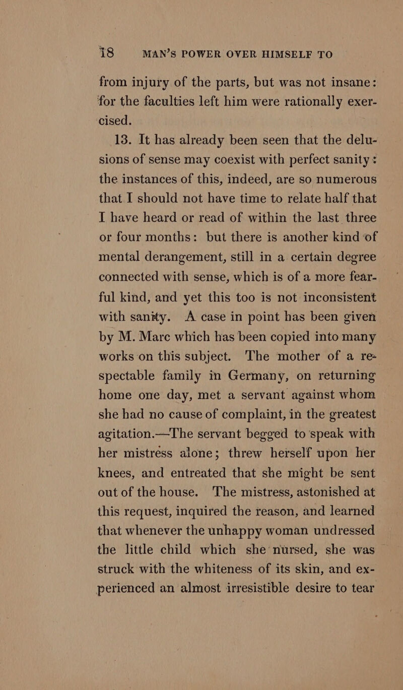 from injury of the parts, but was not insane: for the faculties left him were rationally exer- cised. 13. It has already been seen that the delu- sions of sense may coexist with perfect sanity : the instances of this, indeed, are so numerous that I should not have time to relate half that I have heard or read of within the last three or four months: but there is another kind of mental derangement, still in a certain degree connected with sense, which is of a more fear- ful kind, and yet this too is not inconsistent with sanity. A case in point has been given by M. Mare which has been copied into many works on this subject. The mother of a re- spectable family in Germany, on returning home one day, met a servant against whom she had no cause of complaint, in the greatest agitation.—The servant begged to speak with her mistress alone; threw herself upon her knees, and entreated that she might be sent out of the house. The mistress, astonished at this request, inquired the reason, and learned that whenever the unhappy woman undressed the little child which she nursed, she was struck with the whiteness of its skin, and ex- perienced an almost irresistible desire to tear