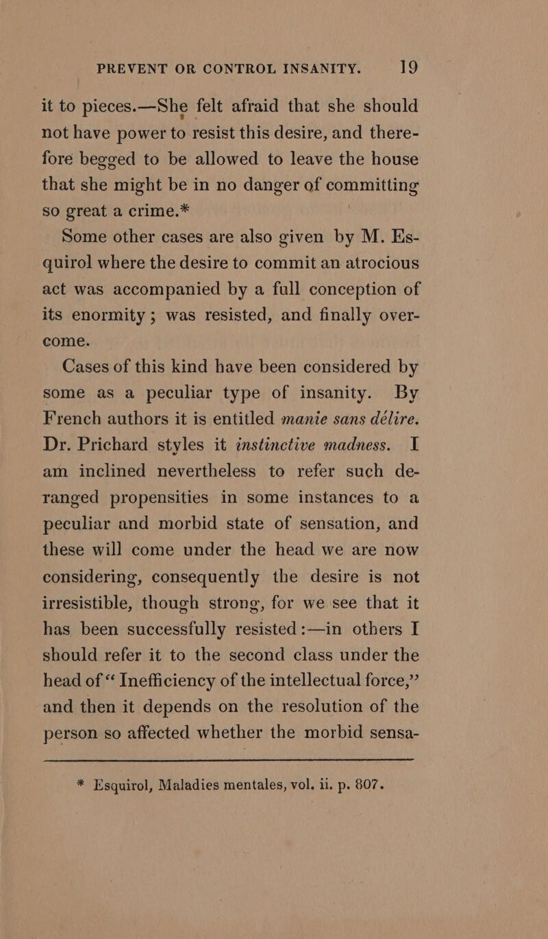 it to pieces.—She felt afraid that she should not have power to resist this desire, and there- fore begged to be allowed to leave the house that she might be in no danger of committing so great a crime.* Some other cases are also given by M. Es- quirol where the desire to commit an atrocious act was accompanied by a full conception of its enormity ; was resisted, and finally over- come. Cases of this kind have been considered by some as a peculiar type of insanity. By French authors it is entitled manie sans délire. Dr. Prichard styles it instinctive madness. I am inclined nevertheless to refer such de- ranged propensities in some instances to a peculiar and morbid state of sensation, and these will come under the head we are now considering, consequently the desire is not irresistible, though strong, for we see that it has been successfully resisted :—in others I should refer it to the second class under the head of “ Inefficiency of the intellectual force,” and then it depends on the resolution of the person so affected whether the morbid sensa- * Esquirol, Maladies mentales, vol, ii. p. 807.