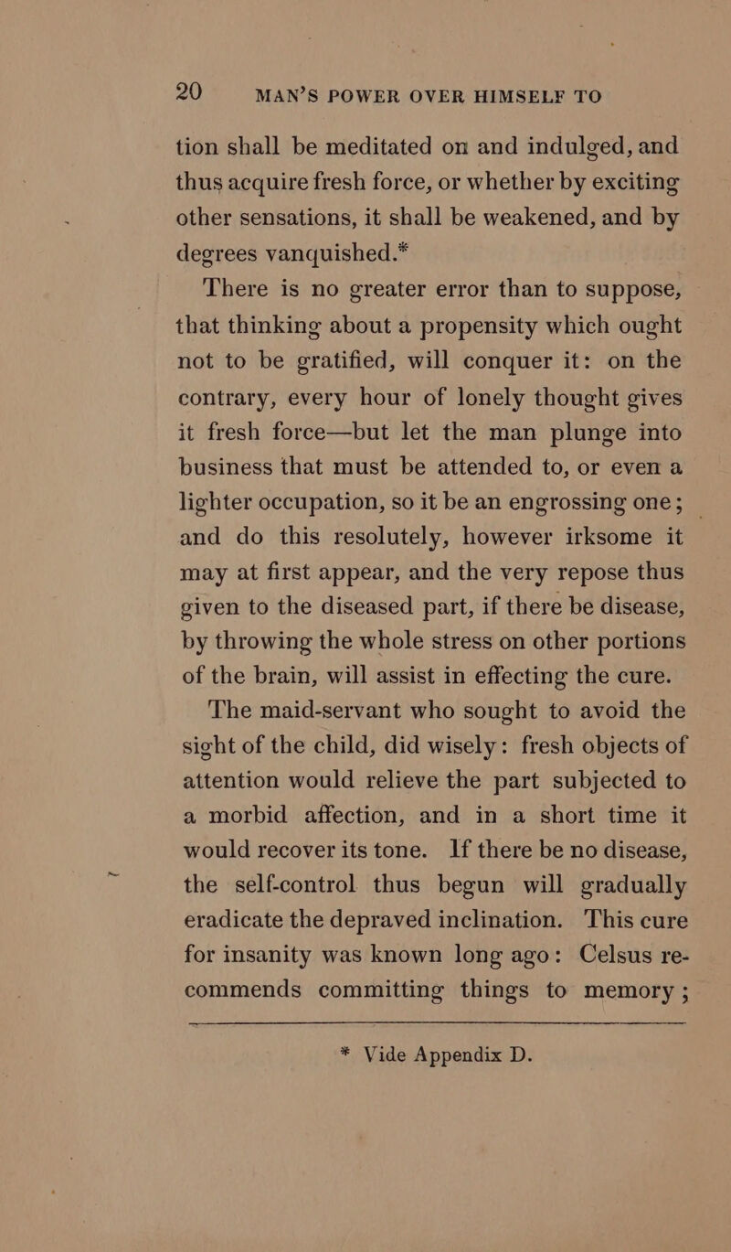 tion shall be meditated on and indulged, and thus acquire fresh force, or whether by exciting other sensations, it shall be weakened, and by degrees vanquished.* There is no greater error than to suppose, that thinking about a propensity which ought not to be gratified, will conquer it: on the contrary, every hour of lonely thought gives it fresh force—but let the man plunge into business that must be attended to, or even a lighter occupation, so it be an engrossing one; _ and do this resolutely, however irksome it may at first appear, and the very repose thus given to the diseased part, if there be disease, by throwing the whole stress on other portions of the brain, will assist in effecting the cure. The maid-servant who sought to avoid the sight of the child, did wisely: fresh objects of attention would relieve the part subjected to a morbid affection, and in a short time it would recover its tone. If there be no disease, the self-control thus begun will gradually eradicate the depraved inclination. This cure for insanity was known long ago: Celsus re- commends committing things to memory ; * Vide Appendix D.