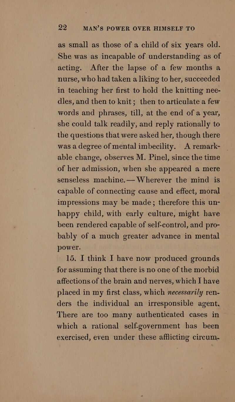 as small as those of a child of six years old. She was as incapable of understanding as of acting. After the lapse of a few months a nurse, who had taken a liking to her, succeeded in teaching her first to hold the knitting nee- dles, and then to knit; then to articulate a few words and phrases, till, at the end of a year, she could talk readily, and reply rationally to the questions that were asked her, though there was a degree of mental imbecility. A remark- able change, observes M. Pinel, since the time of her admission, when she appeared a mere senseless machine.— Wherever the mind is capable of connecting cause and effect, moral impressions may be made; therefore this un- happy child, with early culture, might have been rendered capable of self-control, and pro- bably of a much greater advance in mental power. 15. I think I have now produced grounds for assuming that there is no one of the morbid affections of the brain and nerves, which I have placed in my first class, which necessarily ren- ders the individual an irresponsible agent, There are too many authenticated cases in which a rational self-government has been exercised, even under these afflicting circum.