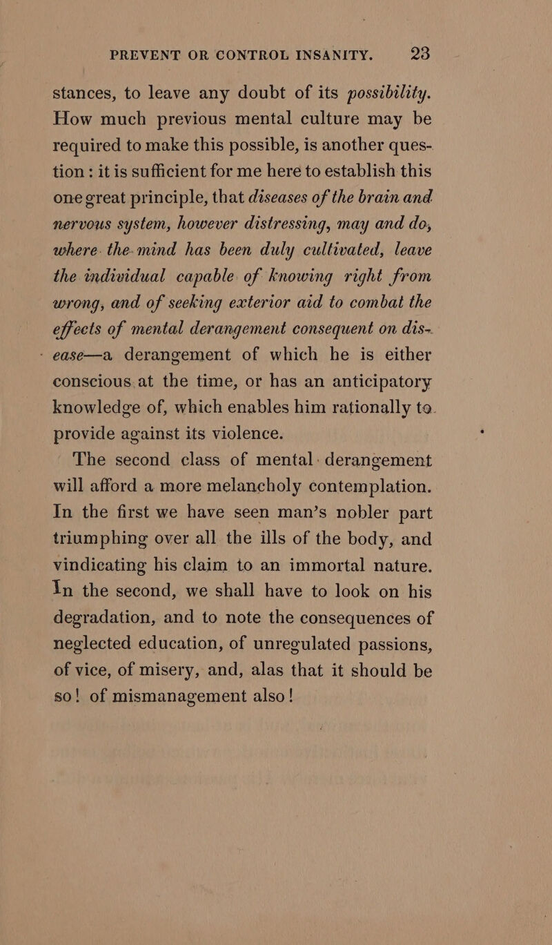 stances, to leave any doubt of its posszbility. How much previous mental culture may be required to make this possible, is another ques- tion : it is sufficient for me here to establish this one great principle, that diseases of the brain and nervous system, however distressing, may and do, where. the. mind has been duly cultivated, leave the individual capable of knowing right from wrong, and of seeking exterior aid to combat the effects of mental derangement consequent on dis- - ease—a derangement of which he is either conscious.at the time, or has an anticipatory knowledge of, which enables him rationally to. provide against its violence. The second class of mental: derangement will afford a more melancholy contemplation. In the first we have seen man’s nobler part triumphing over all the ills of the body, and vindicating his claim to an immortal nature. In the second, we shall have to look on his degradation, and to note the consequences of neglected education, of unregulated passions, of vice, of misery, and, alas that it should be so! of mismanagement also!