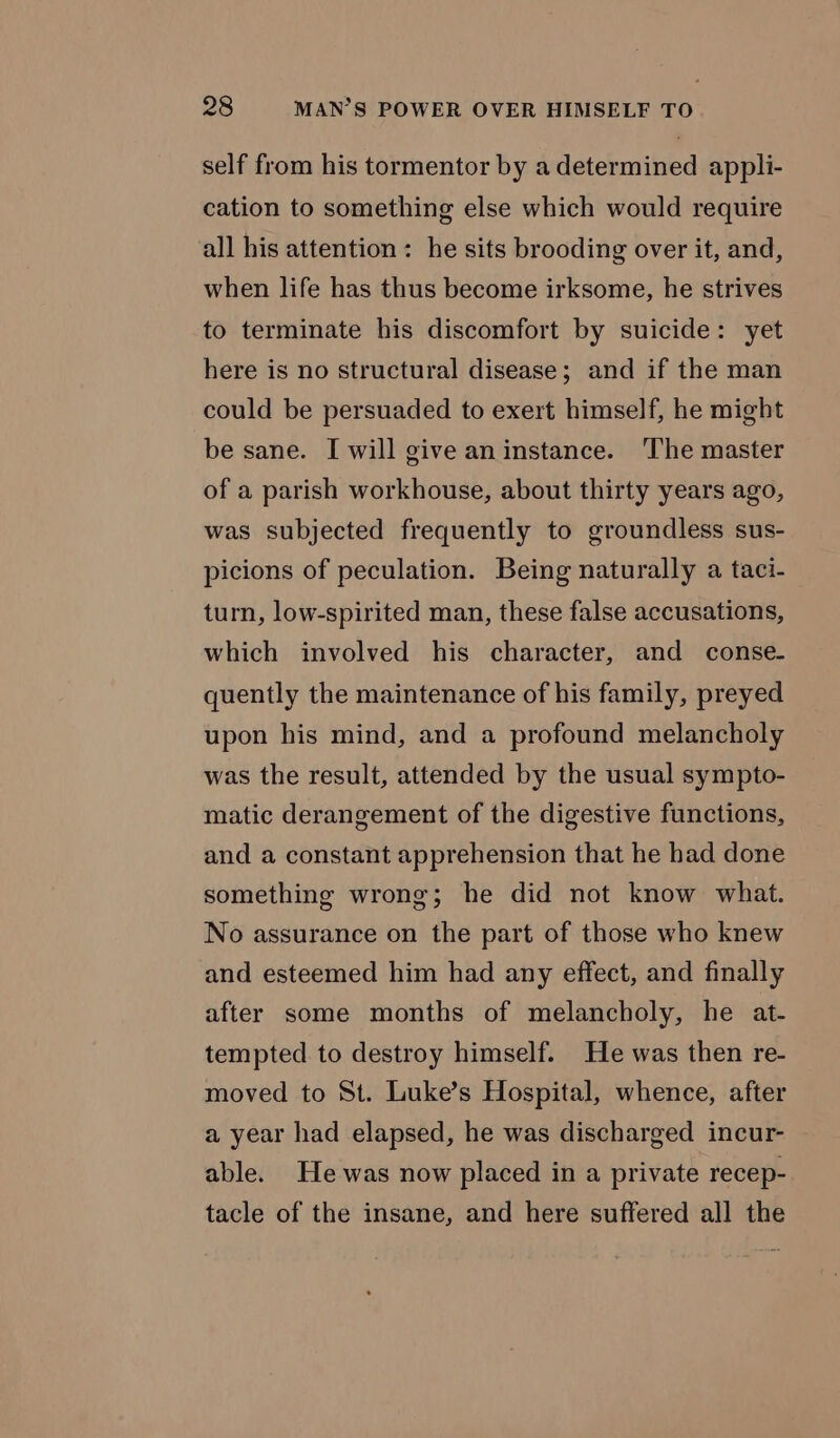 self from his tormentor by a determined appli- cation to something else which would require all his attention: he sits brooding over it, and, when life has thus become irksome, he strives to terminate his discomfort by suicide: yet here is no structural disease; and if the man could be persuaded to exert himself, he might be sane. I will give aninstance. ‘The master of a parish workhouse, about thirty years ago, was subjected frequently to groundless sus- picions of peculation. Being naturally a taci- turn, low-spirited man, these false accusations, which involved his character, and conse. quently the maintenance of his family, preyed upon his mind, and a profound melancholy was the result, attended by the usual sympto- matic derangement of the digestive functions, and a constant apprehension that he had done something wrong; he did not know what. No assurance on the part of those who knew and esteemed him had any effect, and finally after some months of melancholy, he at- tempted. to destroy himself. He was then re- moved to St. Luke’s Hospital, whence, after a year had elapsed, he was discharged incur- able. He was now placed in a private recep- tacle of the insane, and here suffered all the