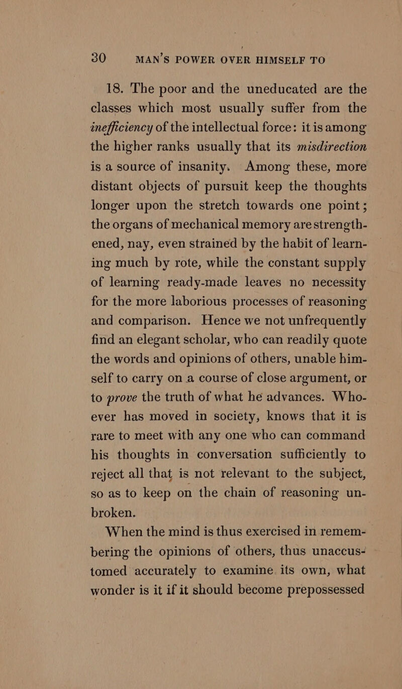 18. The poor and the uneducated are the classes which most usually suffer from the inefficiency of the intellectual force: it isamong the higher ranks usually that its misdirection is a source of insanity. Among these, more distant objects of pursuit keep the thoughts longer upon the stretch towards one point; the organs of mechanical memory are strength- ened, nay, even strained by the habit of learn- ing much by rote, while the constant supply of learning ready-made leaves no necessity for the more laborious processes of reasoning and comparison. Hence we not unfrequently find an elegant scholar, who can readily quote the words and opinions of others, unable him- self to carry on a course of close argument, or to prove the truth of what he advances. Who- ever has moved in society, knows that it is rare to meet with any one who can command his thoughts in conversation sufficiently to reject all that is not relevant to the subject, so as to keep on the chain of reasoning un- broken. When the mind is thus exercised in remem- bering the opinions of others, thus unaccus- tomed accurately to examine. its own, what wonder is it if it should become prepossessed