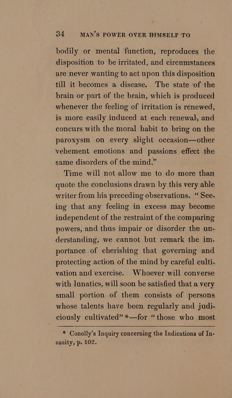 bodily or mental function, reproduces the disposition to be irritated, and circumstances are never wanting to act upon this disposition till it becomes a disease. The state of the brain or part of the brain, which is produced whenever the feeling of irritation is renewed, is more easily induced at each renewal, and concurs with the moral habit to bring on the paroxysm on every slight occasion—other vehement emotions and passions effect the same disorders of the mind.” Time will not allow me to do more than quote the conclusions drawn by this very able writer from his preceding observations. “See- ing that any feeling in excess may become independent of the restraint of the comparing powers, and thus impair or disorder the un- derstanding, we cannot but remark the im- portance of cherishing that governing and protecting action of the mind by careful culti- vation and exercise. Whoever will converse with lunatics, will soon be satisfied that a very small portion of them consists of persons whose talents have been regularly and judi- ciously cultivated” *—for “those who most * Conolly’s Inquiry concerning the Indications of In- sanity, p. 102.