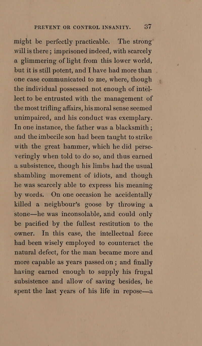 might be perfectly practicable. The strong will is there ; imprisoned indeed, with scarcely a glimmering of light from this lower world, but it is still potent, and I have had more than | one case communicated to me, where, though the individual possessed not enough of intel- lect to be entrusted with the management of the most trifling affairs, his moral sense seemed unimpaired, and his conduct was exemplary. In one instance, the father was a blacksmith ; and the imbecile son had been taught to strike with the great hammer, which he did perse- veringly when told to do so, and thus earned a subsistence, though his limbs had the usual shambling movement of idiots, and though he was scarcely able to express his meaning by words. On one occasion he accidentally killed a neighbour’s goose by throwing a stone—he was inconsolable, and could only be pacified by the fullest restitution to the owner. In this case, the intellectual force had been wisely employed to counteract the natural defect, for the man became more and more capable as years passed on; and finally having earned enough to supply his frugal subsistence and allow of saving besides, he spent the last years of his life in repose—a