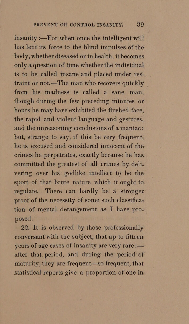 insanity :—For when once the intelligent will has lent its force to the blind impulses of the body, whether diseased or in health, it becomes only a question of time whether the individual is to be called insane and placed under res-, traint or not.—The man who recovers quickly © from his madness is called a sane man, though during the few preceding minutes or hours he may have exhibited the flushed face, the rapid and violent language and gestures, and the unreasoning conclusions of a maniac: but, strange to say, if this be very frequent, he is excused and considered innocent of the crimes he perpetrates, exactly because he has. committed the greatest of all crimes by deli- vering over his godlike intellect to be the sport of that brute nature which it ought to. regulate. There can hardly be a stronger proof of the necessity of some such classifica- tion of mental derangement as I have pro- posed. 22. It is observed by those professionally: conversant with the subject, that up to fifteen years of age cases of insanity are very rare :—. after that. period, and during the period of maturity, they are frequent—so frequent, that statistical reports give a proportion of one in