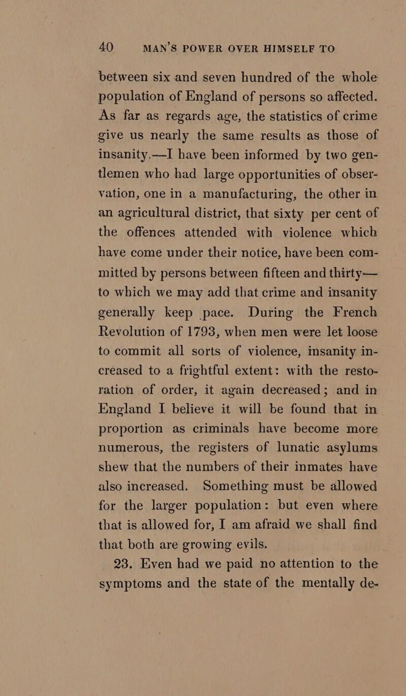 between six and seven hundred of the whole population of England of persons so affected. As far as regards age, the statistics of crime give us nearly the same results as those of insanity.—I have been informed by two gen- tlemen who had large opportunities of obser- vation, one in a manufacturing, the other in an agricultural district, that sixty per cent of the offences attended with violence which have come under their notice, have been com- mitted by persons between fifteen and thirty— to which we may add that crime and insanity generally keep pace. During the French Revolution of 1793, when men were let loose to commit all sorts of violence, insanity in- creased to a frightful extent: with the resto- ration of order, it again decreased; and in England I believe it will be found that in proportion as criminals have become more numerous, the registers of lunatic asylums shew that the numbers of their inmates have also increased. Something must be allowed for the larger population: but even where that is allowed for, I am afraid we shall find that both are growing evils. 23. Even had we paid no attention to the symptoms and the state of the mentally de-