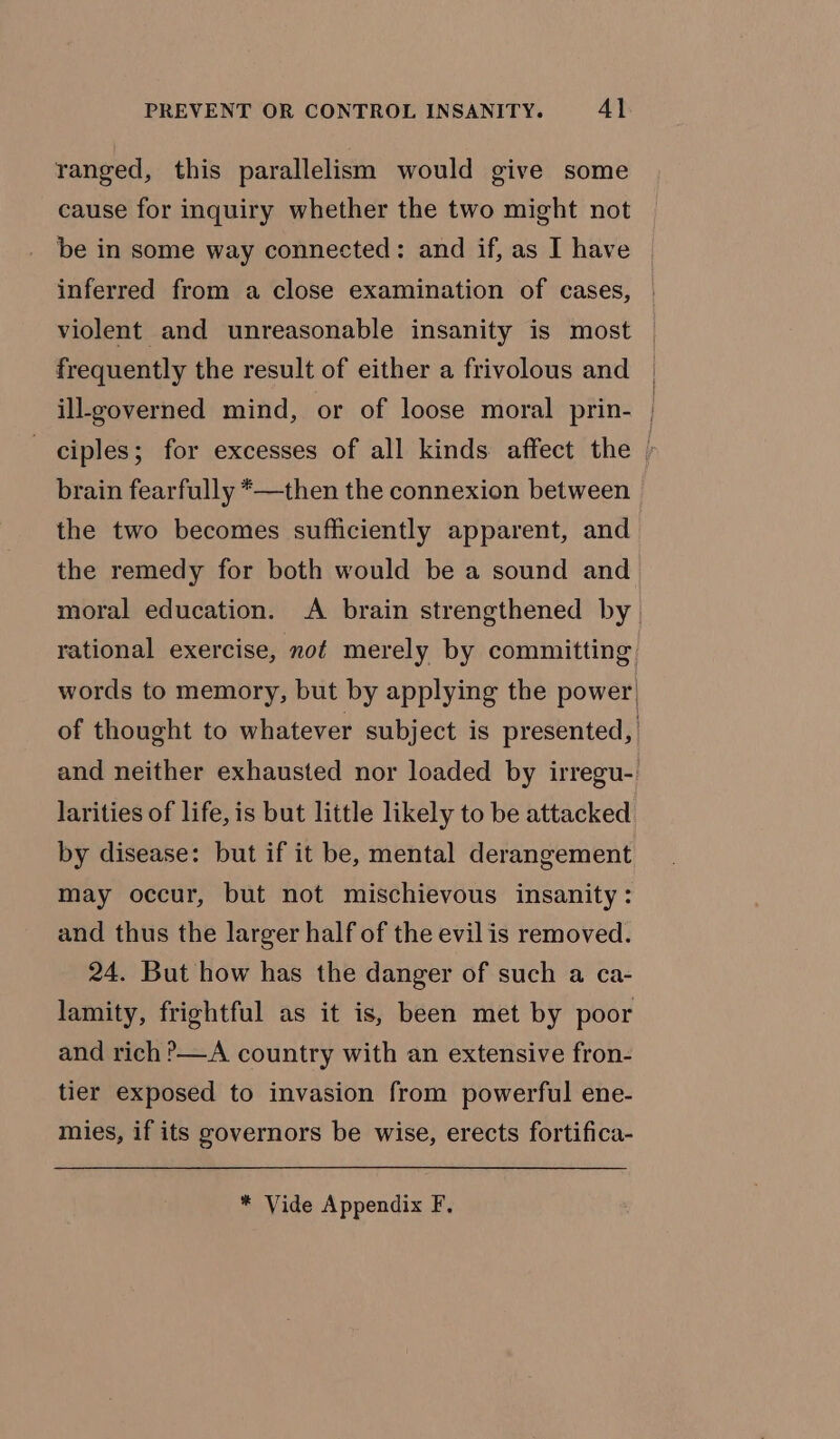 ranged, this parallelism would give some cause for inquiry whether the two might not be in some way connected: and if, as I have inferred from a close examination of cases, violent and unreasonable insanity is most — frequently the result of either a frivolous and | ill-governed mind, or of loose moral prin- / ciples; for excesses of all kinds affect the &gt; brain fearfully *—then the connexion between the two becomes sufficiently apparent, and the remedy for both would be a sound and_ moral education. A brain strengthened by rational exercise, not merely by committing words to memory, but by applying the power) of thought to whatever subject is presented, and neither exhausted nor loaded by irregu- larities of life, is but little likely to be attacked by disease: but if it be, mental derangement may occur, but not mischievous insanity: and thus the larger half of the evil is removed. 24. But how has the danger of such a ca- lamity, frightful as it is, been met by poor and rich &gt;—A country with an extensive fron- tier exposed to invasion from powerful ene- mies, if its governors be wise, erects fortifica-