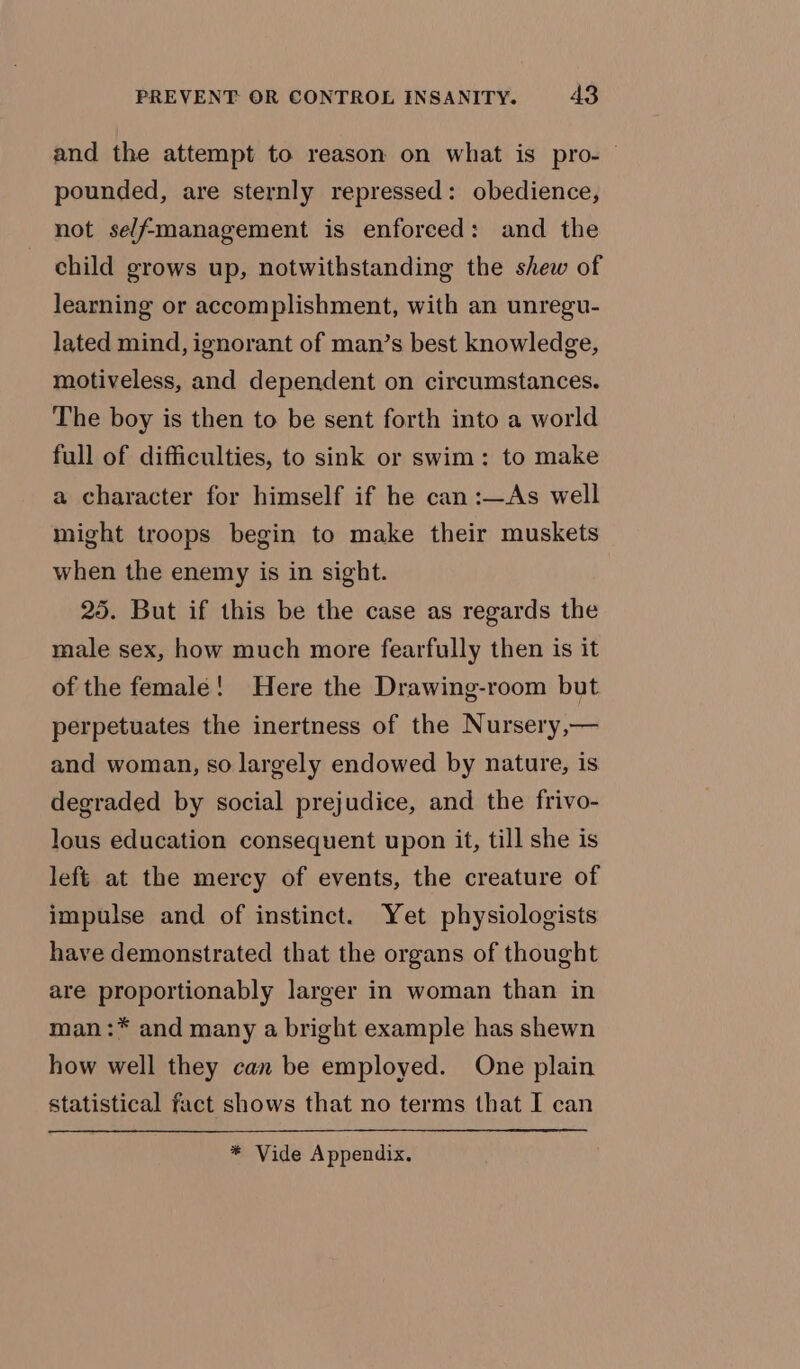 and the attempt to reason on what is pro-— pounded, are sternly repressed: obedience, not sel/fmanagement is enforced: and the child grows up, notwithstanding the shew of learning or accomplishment, with an unregu- lated mind, ignorant of man’s best knowledge, motiveless, and dependent on circumstances. The boy is then to be sent forth into a world full of difficulties, to sink or swim: to make a character for himself if he can :—As well might troops begin to make their muskets when the enemy is in sight. 25. But if this be the case as regards the male sex, how much more fearfully then is it of the female! Here the Drawing-room but perpetuates the inertness of the Nursery,— and woman, so largely endowed by nature, is degraded by social prejudice, and the frivo- lous education consequent upon it, till she is lefé at the mercy of events, the creature of impulse and of instinct. Yet physiologists have demonstrated that the organs of thought are proportionably larger in woman than in man:* and many a bright example has shewn how well they can be employed. One plain statistical fact shows that no terms that I can