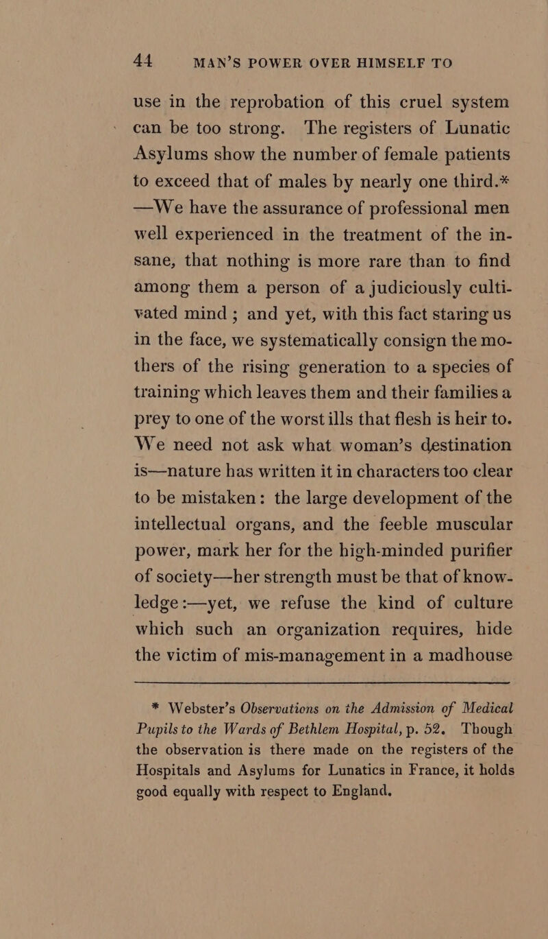 use in the reprobation of this cruel system can be too strong. The registers of Lunatic Asylums show the number of female patients to exceed that of males by nearly one third.* —We have the assurance of professional men well experienced in the treatment of the in- sane, that nothing is more rare than to find among them a person of a judiciously culti- vated mind ; and yet, with this fact staring us in the face, we systematically consign the mo- thers of the rising generation to a species of training which leaves them and their families a prey to one of the worst ills that flesh is heir to. We need not ask what woman’s destination is—nature has written it in characters too clear to be mistaken: the large development of the intellectual organs, and the feeble muscular power, mark her for the high-minded purifier of society—her strength must be that of know- ledge :—yet, we refuse the kind of culture which such an organization requires, hide the victim of mis-management in a madhouse * Webster’s Observations on the Admission of Medical Pupils to the Wards of Bethlem Hospital, p. 52. Though the observation is there made on the registers of the Hospitals and Asylums for Lunatics in France, it holds good equally with respect to England,