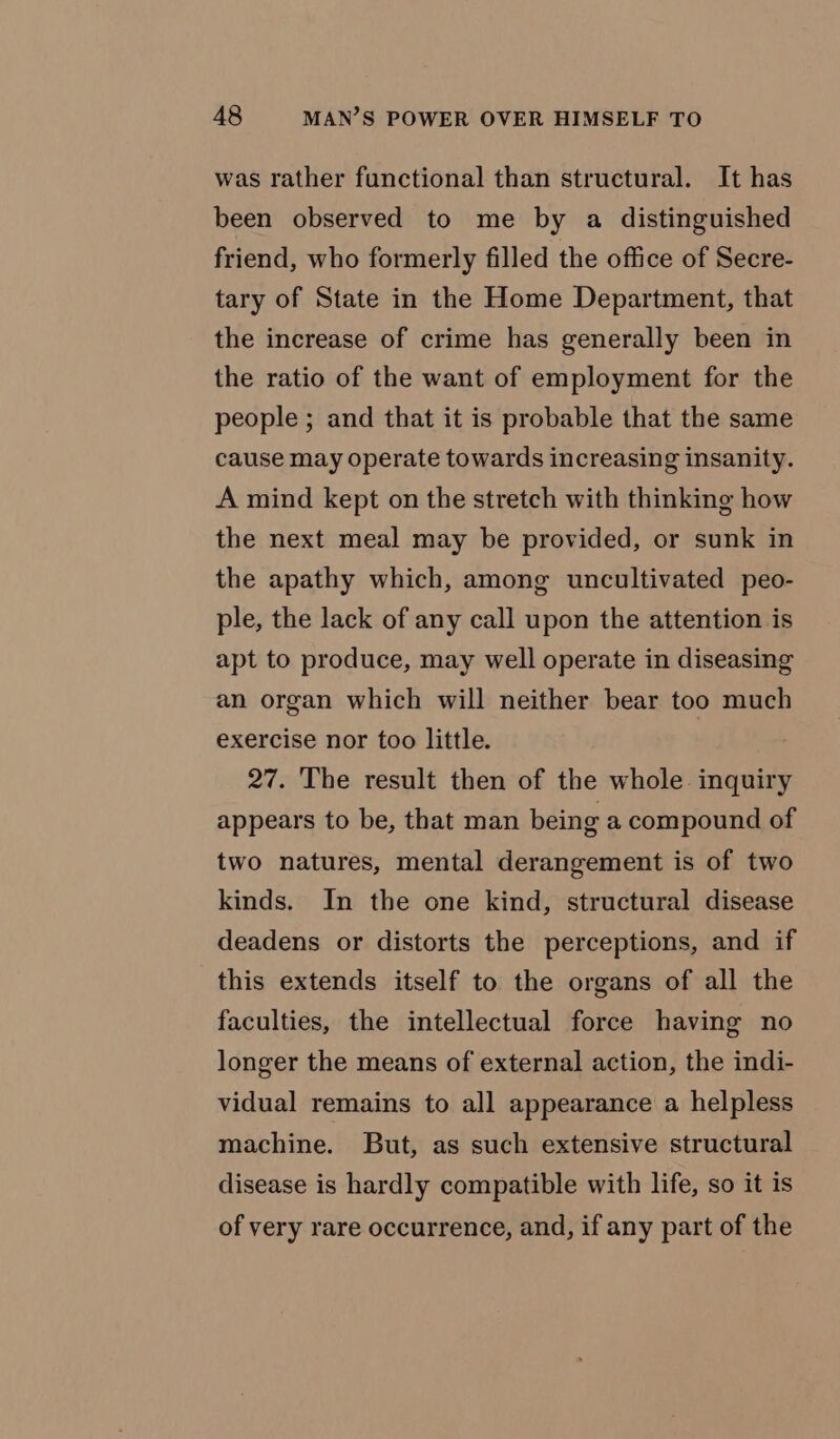 was rather functional than structural. It has been observed to me by a distinguished friend, who formerly filled the office of Secre- tary of State in the Home Department, that the increase of crime has generally been in the ratio of the want of employment for the people ; and that it is probable that the same cause may operate towards increasing insanity. A mind kept on the stretch with thinking how the next meal may be provided, or sunk in the apathy which, among uncultivated peo- ple, the lack of any call upon the attention is apt to produce, may well operate in diseasing an organ which will neither bear too much exercise nor too little. 27. The result then of the whole. inquiry appears to be, that man being a compound of two natures, mental derangement is of two kinds. In the one kind, structural disease deadens or distorts the perceptions, and if this extends itself to the organs of all the faculties, the intellectual force having no longer the means of external action, the indi- vidual remains to all appearance a helpless machine. But, as such extensive structural disease is hardly compatible with life, so it is of very rare occurrence, and, if any part of the