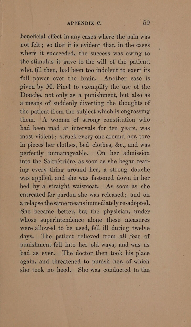 beneficial effect in any cases where the pain was not felt ; so that it is evident that, in the cases where it succeeded, the success was owing to the stimulus it gave to the will of the patient, who, till then, had been too indolent to exert its full power over the brain. Another case is given by M. Pinel to exemplify the use of the Douche, not only as a punishment, but also as a means of suddenly diverting the thoughts of the patient from the subject which is engrossing them. A woman of strong constitution who had been mad at intervals for ten years, was most violent; struck every one around her, tore in pieces her clothes, bed clothes, &amp;c., and was perfectly unmanageable. On her admission into the Saltpétricre, as soon as she began tear- ing every thing around her, a strong douche was applied, and she was fastened down in her bed by a straight waistcoat. As soon as she entreated for pardon she was released; and on a relapse the same means immediately re-adopted. She became better, but the physician, under whose superintendence alone these measures were allowed to be used, fell ill during twelve days. The patient relieved from all fear of punishment fell into her old ways, and was as bad as ever. The doctor then took his place again, and threatened to punish her, of which she took no heed. She was conducted to the