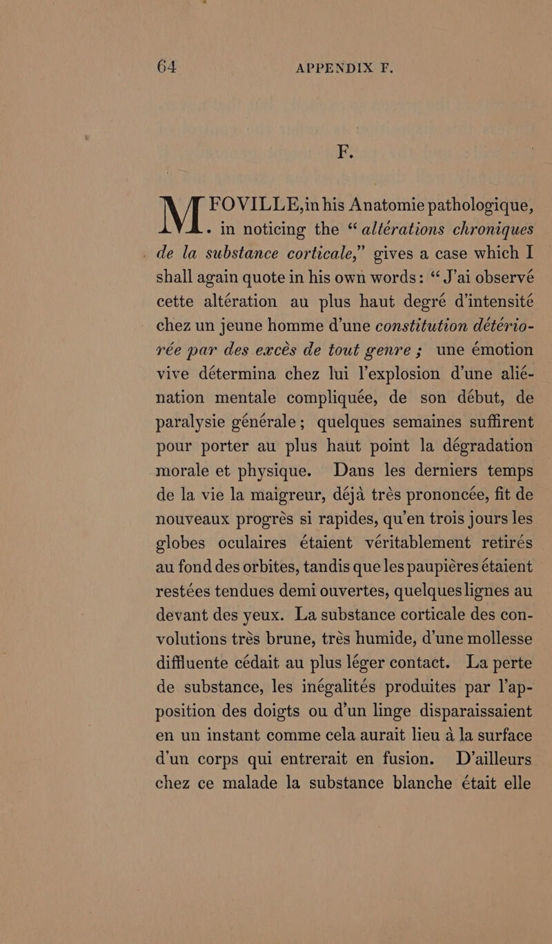 F. FOVILLE,in his Anatomie pathologique, - in noticing the “alterations chroniques _ de la substance corticale,” gives a case which I shall again quote in his own words: “J’ai observé cette alteration au plus haut degre d’intensité chez un jeune homme d'une constitution détério- rée par des exces de tout genre ; une émotion vive détermina chez lui l’explosion d'une alie- nation mentale compliquée, de son début, de paralysie générale; quelques semaines suffirent pour porter au plus haut point la dégradation morale et physique. Dans les derniers temps de la vie la maigreur, déja trés prononcée, fit de nouveaux progres si rapides, qu’en trois jours les globes oculaires étaient véritablement retirés au fond des orbites, tandis que les paupieres étaient restées tendues demi ouvertes, quelques lignes au devant des yeux. La substance corticale des con- volutions trés brune, trés humide, d’une mollesse diffluente cédait au plus léger contact. La perte de substance, les inégalités produites par l’ap- position des doigts ou d’un linge disparaissaient en un instant comme cela aurait lieu a la surface d'un corps qui entrerait en fusion. D ailleurs chez ce malade la substance blanche était elle