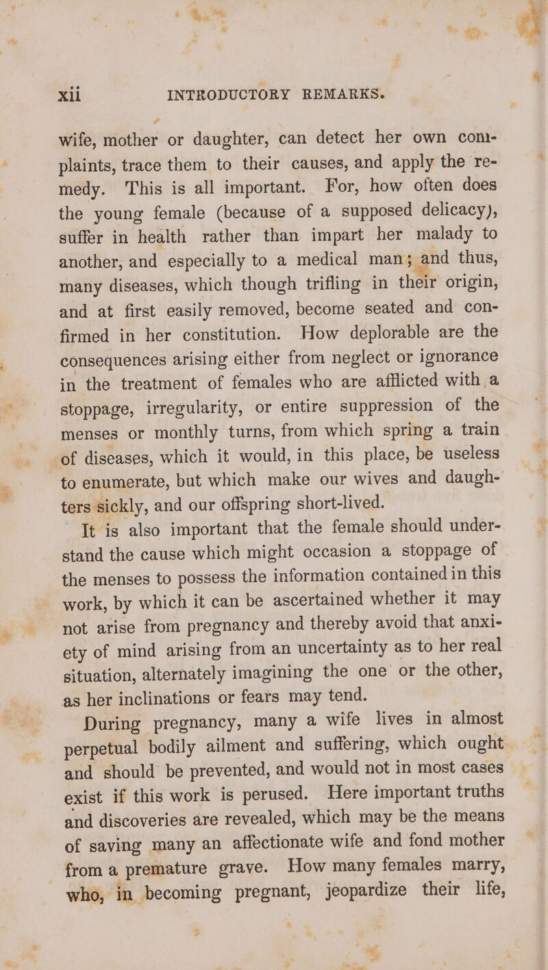 t . % £ ci. e SS - xii INTRODUCTORY REMARKS. wife, mother or daughter, can detect her own com- plaints, trace them to their causes, and apply the re- medy. This is all important. For, how often does the young female (because of a supposed delicacy), suffer in health rather than impart her malady to another, and especially to a medical man; and thus, many diseases, which though trifling in their origin, and at first easily removed, become seated and con- firmed in her constitution. How deplorable are the consequences arising either from neglect or ignorance in the treatment of females who are afflicted with a stoppage, irregularity, or entire suppression of the menses or monthly turns, from which spring a train of diseases, which it would, in this place, be useless to enumerate, but which make our wives and daugh- ters sickly, and our offspring short-lived. It is also important that the female should under- stand the cause which might occasion a stoppage of the menses to possess the information contained in this work, by which it can be ascertained whether it may not arise from pregnancy and thereby avoid that anxi- ety of mind arising from an uncertainty as to her real situation, alternately imagining the one or the other, as her inclinations or fears may tend. During pregnancy, many a wife lives in almost perpetual bodily ailment and suffering, which ought and should be prevented, and would not in most cases exist if this work is perused. Here important truths and discoveries are revealed, which may be the means of saving many an affectionate wife and fond mother froma premature grave. How many females marry, who, in becoming pregnant, jeopardize their life,