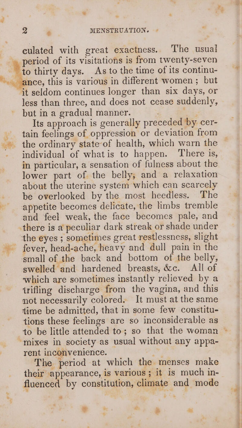 de 2 * MENSTRUATION. culated with great exactness. The usual to thirty days. As to the time of its continu- ‘it seldom continues longer than six days, or less than three, and does not cease suddenly, but in a gradual manner. one Its approach is generally preceded by cer- tain feelings of oppression or deviation from individual of whatis to happen. There is, in particular, a sensation of fulness about the lower part of the belly, and a relaxation about the uterine system which can scarcely be overlooked by the most heedless. The appetite becomes delicate, the limbs tremble and feel weak, the face becomes pale, and there is a peculiar dark streak or shade under the eyes ; sometimes great restlessness, slight small of the back and bottom of the belly, swelled and hardened breasts, &amp;c. All of which are sometimes instantly relieved by a {rifling discharge from the vagina, and this not necessarily colored. It must at the same time be admitted, that in some few constitu- tions these feelings are so inconsiderable as “mixes in society as usual without any appa- rent inconvenience. The period at which the menses make fluenced by constitution, climate and mode ee sa a ae