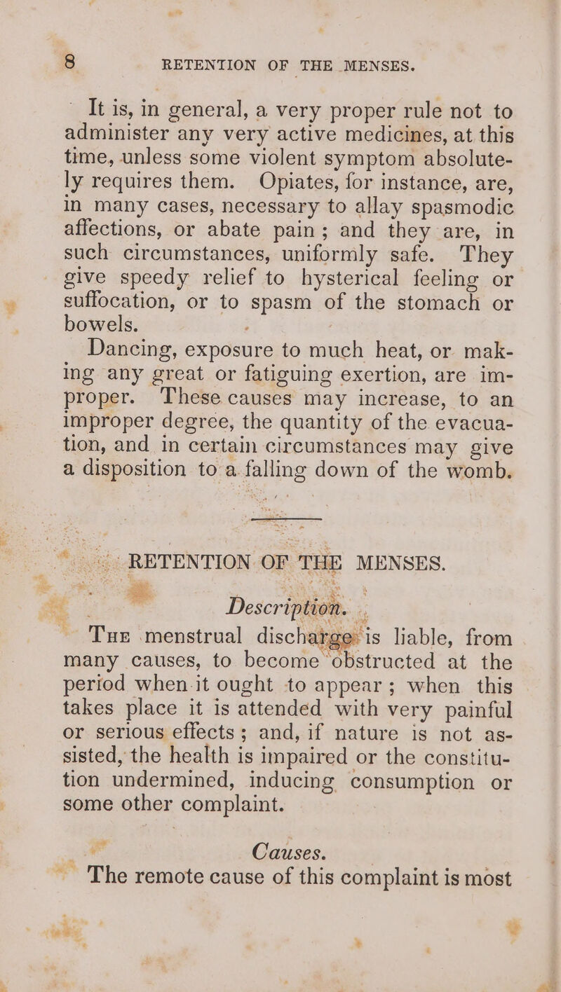 It is, in general, a very proper rule not to administer any very active medicines, at this time, unless some violent symptom absolute- ly requires them. Opiates, for instance, are, in many cases, necessary to allay spasmodic affections, or abate pain; and they are, in such circumstances, uniformly safe. They give speedy relief to hysterical feeling or suffocation, or to spasm of the stomach or bowels. Dancing, exposure to much heat, or mak- ing any great or fatiguing exertion, are im- proper. These causes may increase, to an improper degree, the quantity of the evacua- tion, and in certain circumstances may give a disposition to a falling down of the womb. _*| RETENTION OF THE MENSES. wo re ie . ae bs , a + ee Description. : - Tur menstrual discharge: is liable, from many causes, to become ‘obstructed at the period when it ought to appear; when this takes place it is attended with very painful or serious effects; and, if nature is not as- sisted, the health is impaired or the constitu- tion undermined, inducing consumption or some other complaint. Ae Causes. ~The remote cause of this complaint is most oe ; ees cy