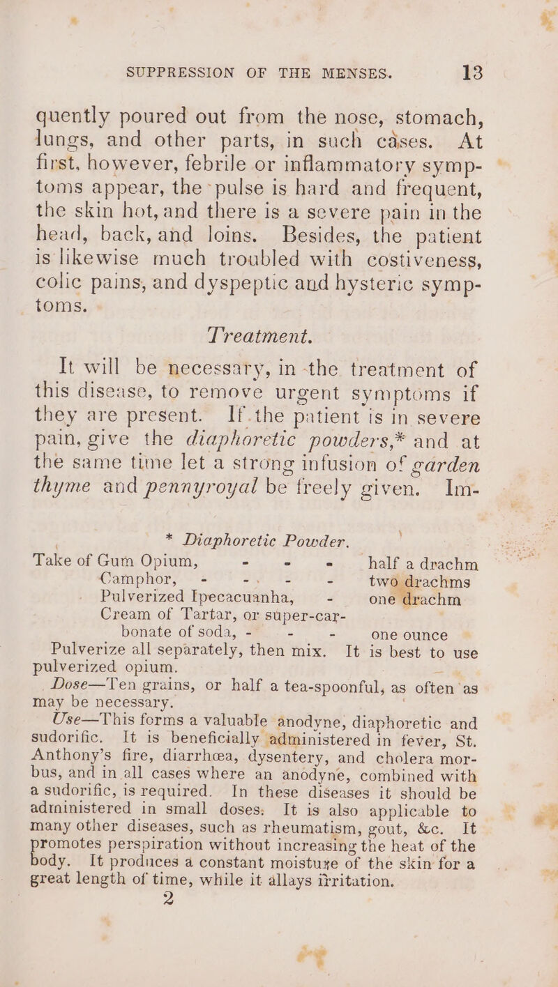 quently poured out from the nose, stomach, lungs, and other parts, in such cases. At first, however, febrile or inflammatory symp- toms appear, the ‘pulse is hard and frequent, the skin hot, and there is a severe pain in the head, back, and loins. Besides, the patient is likewise much troubled with costiveness, colic pains, and dyspeptic and hysteric symp- toms. Treatment. It will be necessary, in the treatment of this disease, to remove urgent symptoms if they are present. If.the patient is in severe pain, give the diaphoretic powders,* and at the same time let a strong infusion of garden thyme and pennyroyal be freely given. Im- * Diaphoretic Powder. Take of Gum Opium, - - - half a drachm Camphor, - -. = - two drachms Pulverized Ipecacuanha, - one drachm Cream of Tartar, or super-car- bonate of soda, - = - one ounce Pulverize all separately, then mix. It is best to use pulverized opium, a Dose—Ten grains, or half a tea-spoonful, as often as may be necessary. Use—This forms a valuable anodyne, diaphoretic and sudorific. It is beneficially administered in fever, St. Anthony’s fire, diarrhcea, dysentery, and cholera mor- bus, and in all cases where an anodyne, combined with a sudorific, is required. In these diseases it should be adtninistered in small doses; It is also applicable to many other diseases, such as rheumatism, gout, &amp;c. It “eis perspiration without increasing the heat of the ody. It produces a constant moistuye of the skin for a great length of time, while it allays irritation. He