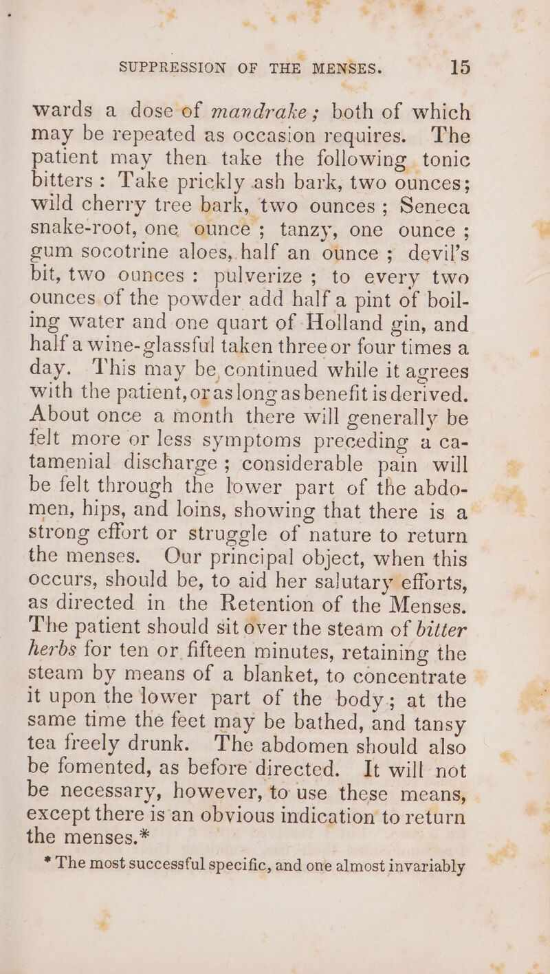 &amp;. SUPPRESSION OF THE MENSES. 15 wards a dose of mandrake; both of which may be repeated as occasion requires. The patient may then take the following tonic bitters: Take prickly ash bark, two ounces; wild cherry tree bark, two ounces ; Seneca gum socotrine aloes, half an ounce ; devil’s bit, two ounces: pulverize; to every two ounces of the powder add half a pint of boil- ing water and one quart of Holland gin, and half a wine-glassful taken three or four times a day. This may be,continued while it agrees with the patient, oraslongas benefit is derived. About once a month there will generally be felt more or less symptoms preceding a ca- tamenial discharge; considerable pain will be felt through the lower part of the abdo- strong effort or struggle of nature to return the menses. Our principal object, when this occurs, should be, to aid her salutary efforts, as directed in the Retention of the Menses. The patient should sit over the steam of bitter herbs for ten or fifteen minutes, retaining the steam by means of a blanket, to concentrate it upon the lower part of the body; at the same time the feet may be bathed, and tansy tea freely drunk. The abdomen should also be fomented, as before directed. It will not be necessary, however, to use these means, except there is an obvious indication to return the menses.* , * The most successful specific, and one almost invariably .